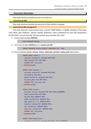 Modelagem de Dados e Banco de Dados
do teórico à prática - introduzindo MySQL Server
Exercícios Resolvidos
Esta seção aborda as soluções dos exercícios deste livro.
Exercícios de DDL
Esta seção aborda as soluções dos exercícios de Data Definition Language.
Exercícios de DDL da página 23
Para estes exercícios você precisará iniciar o servidor SGBD MySQL e o MySQL Workbench (Para saber
como utilizar, veja o Apêndice - Usando o MySQL Workbench ). Abra o Workbench em modo SQL Development.
No SQL Editor, crie uma nova SQL Tab para executar seus comandos SQL Script.
8. Exclua a base de dados ESCOLA.
DROP DATABASE ESCOLA;
9. Crie a base de dados ESCOLA com o caracter set utf8.
CREATE DATABASE escola DEFAULT CHARACTER SET utf8;
10. Crie as entidades cursos, edicoes, alunos, matriculas, parcelas e datas_aula (nesta ordem).
CREATE TABLE cursos (
id_curso tinyint(3) unsigned NOT NULL,
nome varchar(100) NOT NULL,
PRIMARY KEY (id_curso)
) ENGINE=InnoDB;
CREATE TABLE edicoes (
id_curso tinyint(3) unsigned NOT NULL,
ano year(4) NOT NULL,
vagas tinyint(3) unsigned NOT NULL,
dt_final_matr date NOT NULL,
PRIMARY KEY (id_curso,ano)
) ENGINE=InnoDB;
CREATE TABLE alunos (
id_aluno int(10) unsigned NOT NULL AUTO_INCREMENT,
nome varchar(255) NOT NULL,
dt_nasc date DEFAULT NULL,
senha varchar(100) DEFAULT NULL,
sexo enum('M','F') DEFAULT NULL,
telefone varchar(20) DEFAULT NULL,
cpf varchar(11) DEFAULT NULL,
matricula varchar(20) DEFAULT NULL,
PRIMARY KEY (id_aluno)
) ENGINE=InnoDB;
CREATE TABLE matriculas (
contrato bigint(20) unsigned NOT NULL AUTO_INCREMENT,
61
 