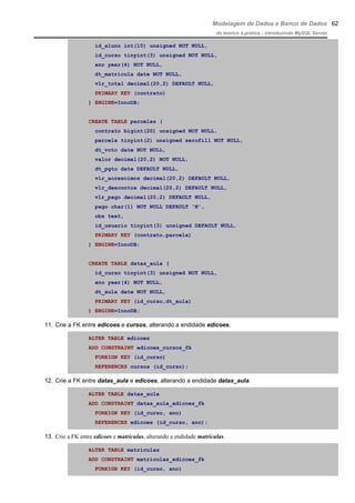 Modelagem de Dados e Banco de Dados
do teórico à prática - introduzindo MySQL Server
id_aluno int(10) unsigned NOT NULL,
id_curso tinyint(3) unsigned NOT NULL,
ano year(4) NOT NULL,
dt_matricula date NOT NULL,
vlr_total decimal(20,2) DEFAULT NULL,
PRIMARY KEY (contrato)
) ENGINE=InnoDB;
CREATE TABLE parcelas (
contrato bigint(20) unsigned NOT NULL,
parcela tinyint(2) unsigned zerofill NOT NULL,
dt_vcto date NOT NULL,
valor decimal(20,2) NOT NULL,
dt_pgto date DEFAULT NULL,
vlr_acrescimos decimal(20,2) DEFAULT NULL,
vlr_descontos decimal(20,2) DEFAULT NULL,
vlr_pago decimal(20,2) DEFAULT NULL,
pago char(1) NOT NULL DEFAULT 'N',
obs text,
id_usuario tinyint(3) unsigned DEFAULT NULL,
PRIMARY KEY (contrato,parcela)
) ENGINE=InnoDB;
CREATE TABLE datas_aula (
id_curso tinyint(3) unsigned NOT NULL,
ano year(4) NOT NULL,
dt_aula date NOT NULL,
PRIMARY KEY (id_curso,dt_aula)
) ENGINE=InnoDB;
11. Crie a FK entre edicoes e cursos, alterando a endidade edicoes.
ALTER TABLE edicoes
ADD CONSTRAINT edicoes_cursos_fk
FOREIGN KEY (id_curso)
REFERENCES cursos (id_curso);
12. Crie a FK entre datas_aula e edicoes, alterando a endidade datas_aula.
ALTER TABLE datas_aula
ADD CONSTRAINT datas_aula_edicoes_fk
FOREIGN KEY (id_curso, ano)
REFERENCES edicoes (id_curso, ano);
13. Crie a FK entre edicoes e matriculas, alterando a endidade matriculas.
ALTER TABLE matriculas
ADD CONSTRAINT matriculas_edicoes_fk
FOREIGN KEY (id_curso, ano)
62
 