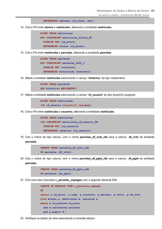 Modelagem de Dados e Banco de Dados
do teórico à prática - introduzindo MySQL Server
REFERENCES edicoes (id_curso, ano);
14. Crie a FK entre alunos e matriculas, alterando a endidade matriculas.
ALTER TABLE matriculas
ADD CONSTRAINT matriculas_alunos_fk
FOREIGN KEY (id_aluno)
REFERENCES alunos (id_aluno);
15. Crie a FK entre matriculas e parcelas, alterando a endidade parcelas.
ALTER TABLE parcelas
ADD CONSTRAINT parcelas_ibfk_1
FOREIGN KEY (contrato)
REFERENCES matriculas (contrato);
16. Altere a entidade matriculas adicionando o campo “historico” do tipo mediumtext.
ALTER TABLE parcelas
ADD historico MEDIUMTEXT;
17. Altere a entidade matriculas adicionando o campo “id_usuario” do tipo tinyint(3) unsigned.
ALTER TABLE matriculas
ADD id_usuario tinyint(3) unsigned;
18. Crie a FK entre matriculas e usuarios, alterando a endidade matriculas.
ALTER TABLE matriculas
ADD CONSTRAINT matriculas_id_usuario_FK
FOREIGN KEY (id_usuario)
REFERENCES usuarios (id_usuario);
19. Crie o índice do tipo coluna, com o nome parcelas_dt_vcto_idx para a coluna dt_vcto da entidade
parcelas.
CREATE INDEX parcelas_dt_vcto_idx
ON parcelas (dt_vcto);
20. Crie o índice do tipo coluna, com o nome parcelas_dt_pgto_idx para a coluna dt_pgto da entidade
parcelas.
CREATE INDEX parcelas_dt_pgto_idx
ON parcelas (dt_pgto);
21. Crie uma view chamada v_parcelas_impagas com a segunte cláusula SQL
CREATE OR REPLACE VIEW v_parcelas_impagas
AS
select a.id_aluno, a.nome, p.contrato, p.parcela, p.valor, p.dt_vcto
from alunos a, matriculas m, parcelas p
where a.id_aluno=m.id_aluno
and m.contrato=p.contrato
and p.pago<>'S';
22. Verifique os dados da view executando a consulta abaixo:
63
 