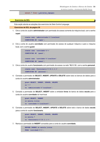 Modelagem de Dados e Banco de Dados
do teórico à prática - introduzindo MySQL Server
select * from v_parcelas_impagas;
Exercícios de DCL
Esta seção aborda as soluções dos exercícios de Data Control Language.
Exercícios de DCL da página 30
1. Crie a conta de usuário administrador com permissão de acesso somente da máquina local, com a senha
super.
create user 'administrador'@'localhost'
IDENTIFIED BY 'super';
2. Crie a conta de usuário convidado com permissão de acesso de qualquer máquina e para a máquina
local, com a senha guest.
create user 'convidado'@'%'
IDENTIFIED BY 'guest';
create user 'convidado'@'localhost'
IDENTIFIED BY 'guest';
3. Crie a conta de usuário funcionario com permissão de acesso na rede ‘10.1.1.%’, com a senha personal.
create user 'funcionario'@'10.1.1.%'
IDENTIFIED BY 'personal';
4. Conceda a permissão de SELECT, INSERT, UPDATE e DELETE sobre todo os bancos de dados para a
conta do usuário administrador.
grant SELECT, INSERT, UPDATE, DELETE
on *.*
to 'administrador'@'localhost';
5. Conceda a permissão de SELECT, INSERT sobre a entidade livros do banco de dados escola para a
conta do usuário convidado do host local.
grant SELECT, INSERT
on escola.livros
to 'convidado'@'localhost%';
6. Conceda a permissão de SELECT, INSERT, UPDATE e DELETE sobre todo o banco de dados escola
para a conta do usuário funcionario.
grant SELECT, INSERT, UPDATE, DELETE
on escola.*
to 'funcionario'@'10.1.1.%';
7. Remova a permissão de INSERT concedida para a conta do usuário convidado.
REVOKE INSERT on escola.livros
FROM 'convidado'@'%';
64
 
