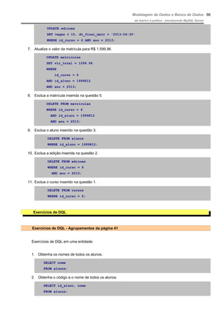 Modelagem de Dados e Banco de Dados
do teórico à prática - introduzindo MySQL Server
UPDATE edicoes
SET vagas = 15, dt_final_matr = '2013-04-30'
WHERE id_curso = 6 AND ano = 2013;
7. Atualize o valor da matrícula para R$ 1.599,96.
UPDATE matriculas
SET vlr_total = 1599.96
WHERE
id_curso = 6
AND id_aluno = 1999812
AND ano = 2013;
8. Exclua a matrícula inserida na questão 5.
DELETE FROM matriculas
WHERE id_curso = 6
AND id_aluno = 1999812
AND ano = 2013;
9. Exclua o aluno inserido na questão 3.
DELETE FROM alunos
WHERE id_aluno = 1999812;
10. Exclua a edição inserida na questão 2.
DELETE FROM edicoes
WHERE id_curso = 6
AND ano = 2013;
11. Exclua o curso inserido na questão 1.
DELETE FROM cursos
WHERE id_curso = 6;
Exercícios de DQL
Exercícios de DQL - Agrupamentos da página 41
Exercícios de DQL em uma entidade:
1. Obtenha os nomes de todos os alunos.
SELECT nome
FROM alunos;
2. Obtenha o código e o nome de todos os alunos.
SELECT id_aluno, nome
FROM alunos;
66
 
