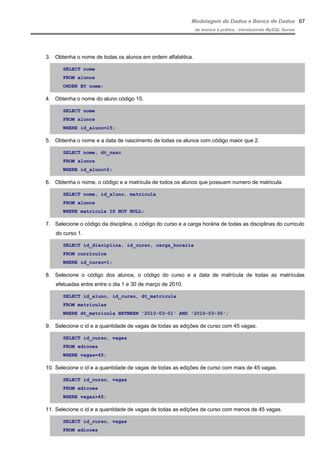 Modelagem de Dados e Banco de Dados
do teórico à prática - introduzindo MySQL Server
3. Obtenha o nome de todas os alunos em ordem alfabética.
SELECT nome
FROM alunos
ORDER BY nome;
4. Obtenha o nome do aluno código 15.
SELECT nome
FROM alunos
WHERE id_aluno=15;
5. Obtenha o nome e a data de nascimento de todas os alunos com código maior que 2.
SELECT nome, dt_nasc
FROM alunos
WHERE id_aluno>2;
6. Obtenha o nome, o código e a matricula de todos os alunos que possuem numero de matricula.
SELECT nome, id_aluno, matricula
FROM alunos
WHERE matricula IS NOT NULL;
7. Selecione o código da disciplina, o código do curso e a carga horária de todas as disciplinas do curriculo
do curso 1.
SELECT id_disciplina, id_curso, carga_horaria
FROM curriculos
WHERE id_curso=1;
8. Selecione o código dos alunos, o código do curso e a data de matrícula de todas as matrículas
efetuadas entre entre o dia 1 e 30 de março de 2010.
SELECT id_aluno, id_curso, dt_matricula
FROM matriculas
WHERE dt_matricula BETWEEN '2010-03-01' AND '2010-03-30';
9. Selecione o id e a quantidade de vagas de todas as edições de curso com 45 vagas.
SELECT id_curso, vagas
FROM edicoes
WHERE vagas=45;
10. Selecione o id e a quantidade de vagas de todas as edições de curso com mais de 45 vagas.
SELECT id_curso, vagas
FROM edicoes
WHERE vagas>45;
11. Selecione o id e a quantidade de vagas de todas as edições de curso com menos de 45 vagas.
SELECT id_curso, vagas
FROM edicoes
67
 