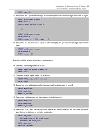 Modelagem de Dados e Banco de Dados
do teórico à prática - introduzindo MySQL Server
WHERE vagas<45;
12. Selecione o id e a quantidade de vagas de todas as edições com numero de vagas entre 20 e 30 vagas.
SELECT e.id_curso, e.vagas
FROM edicoes e
WHERE e.vagas BETWEEN 20 AND 30;
-- OU
SELECT e.id_curso, e.vagas
FROM edicoes e
WHERE e.vagas >= 20 AND e.vagas <= 30;
13. Selecione o id e a quantidade de vagas de todas as edições em que o número de vagas seja diferente
de 45.
SELECT c.id_curso, c.vagas
FROM edicoes c
WHERE c.vagas<>45;
Exercícios de DQL em uma entidade com agrupamentos:
14. Obtenha o maior código da tabela alunos
SELECT MAX(a.id_aluno) AS maior_id
FROM alunos a;
15. Obtenha o próximo código (maior + 1) de alunos.
SELECT MAX(id_aluno)+1 AS maior_id
FROM alunos;
16. Selecione a soma total das cargas horarias das disciplinas do currículo do curso 2;
SELECT AVG(valor)
FROM curriculos
WHERE id_curso=3;
17. Selecione a média de preço das disciplinas do currículo do curso 3.
SELECT AVG(valor)
FROM curriculos
WHERE id_curso=3;
18. Selecione o id do curso, a soma das cargas horárias e a soma dos valores das disciplinas, agrupadas
pelo id do curso, de todos os currículos cadastrados.
SELECT id_curso,
SUM(carga_horaria) AS total_horas,
SUM(valor) AS preco_total
FROM curriculos
GROUP BY id_curso;
68
 