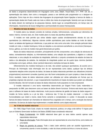 Modelagem de Dados e Banco de Dados
do teórico à prática - introduzindo MySQL Server
de dados e programas desenvolvidos em linguagens como Java, Delphi, Visual Basic, C++, PHP, C#, etc, a
apresentação dos dados, bem como a navegação, passou a ser definida pelo programador ou o designer de
aplicações. Como hoje em dia a maioria das linguagens de programação fazem ligações a bancos de dados, a
apresentação destes tem ficado cada vez mais a critério dos meios de programação, fazendo com que os bancos
de dados deixem de restringir-se às pesquisas básicas, dando lugar ao compartilhamento, em tempo real, de
informações, mecanismos de busca inteligentes e permissividade de acesso hierarquizada.
Modelos de base de dados
O modelo plano (ou tabular) consiste de matrizes simples, bidimensionais, compostas por elementos de
dados: inteiros, números reais, etc. Este modelo plano é a base das planilhas eletrônicas.
O modelo em rede permite que várias tabelas sejam usadas simultaneamente através do uso de
apontadores (ou referências). Algumas colunas contêm apontadores para outras tabelas ao invés de dados.
Assim, as tabelas são ligadas por referências, o que pode ser visto como uma rede. Uma variação particular deste
modelo em rede, o modelo hierárquico, limita as relações a uma estrutura semelhante a uma árvore (hierarquia -
tronco, galhos), ao invés do modelo mais geral direcionado por grafos.
Bases de dados relacionais consistem, principalmente de três componentes: uma coleção de estruturas de
dados, nomeadamente relações, ou informalmente tabelas; uma coleção dos operadores, a álgebra e o cálculo
relacionais; e uma coleção de restrições da integridade, definindo o conjunto consistente de estados de base de
dados e de alterações de estados. As restrições de integridade podem ser de quatro tipos: domínio (também
conhecidas como type), atributo, relvar (variável relacional) e restrições de base de dados.
Diferentemente dos modelos hierárquico e de rede, não existem quaisquer apontadores, de acordo com o
Princípio de Informação: toda informação tem de ser representada como dados; qualquer tipo de atributo
representa relações entre conjuntos de dados. As bases de dados relacionais permitem aos utilizadores (incluindo
programadores) escreverem consultas (queries) que não foram antecipadas por quem projetou a base de dados.
Como resultado, bases de dados relacionais podem ser utilizadas por várias aplicações em formas que os
projetistas originais não previram, o que é especialmente importante em bases de dados que podem ser utilizadas
durante décadas. Isto tem tornado as bases de dados relacionais muito populares no meio empresarial.
O modelo relacional é uma teoria matemática desenvolvida por Edgard Frank Codd, matemático e
pesquisador da IBM, para descrever como as bases de dados devem funcionar. Embora esta teoria seja a base
para o software de bases de dados relacionais, muito poucos sistemas de gestão de bases de dados seguem o
modelo de forma restrita ou a pé da letra - lembre-se das 13 leis do modelo relacional - e todos têm
funcionalidades que violam a teoria, desta forma variando a complexidade e o poder. A discussão se esses
bancos de dados merecem ser chamados de relacional ficou esgotada com o tempo, com a evolução dos bancos
existentes. Os bancos de dados hoje implementam o modelo definido como objeto-relacional.
As 13 leis do modelo relacional
Em 1985, Edgar Frank Codd, criador do modelo relacional, publicou um artigo onde definia 13 regras para
que um Sistema Gerenciador de Banco de Dados (SGBD) fosse considerado relacional:
1. Regra Fundamental: Um SGBD relacional deve gerir os seus dados usando apenas suas
capacidades relacionais
2. Regra da informação: Toda informação deve ser representada de uma única forma, como dados em
uma tabela
3. Regra da garantia de acesso: Todo o dado (valor atômico) pode ser acedido logicamente (e
unicamente) usando o nome da tabela, o valor da chave primária da linha e o nome da coluna.
7
 