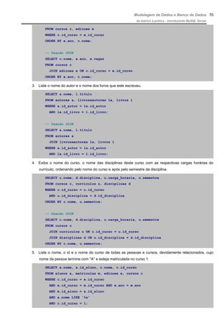 Modelagem de Dados e Banco de Dados
do teórico à prática - introduzindo MySQL Server
FROM cursos c, edicoes e
WHERE c.id_curso = e.id_curso
ORDER BY e.ano, c.nome;
-- Usando JOIN
SELECT c.nome, e.ano, e.vagas
FROM cursos c
JOIN edicoes e ON c.id_curso = e.id_curso
ORDER BY e.ano, c.nome;
3. Liste o nome do autor e o nome dos livros que este escreveu.
SELECT a.nome, l.titulo
FROM autores a, livrosxautores la, livros l
WHERE a.id_autor = la.id_autor
AND la.id_livro = l.id_livro;
-- Usando JOIN
SELECT a.nome, l.titulo
FROM autores a
JOIN livrosxautores la, livros l
WHERE a.id_autor = la.id_autor
AND la.id_livro = l.id_livro;
4. Exiba o nome do curso, o nome das disciplinas deste curso com as respectivas cargas horárias do
currículo, ordenando pelo nome do curso e após pelo semestre da disciplina.
SELECT c.nome, d.disciplina, u.carga_horaria, u.semestre
FROM cursos c, curriculos u, disciplinas d
WHERE c.id_curso = u.id_curso
AND u.id_disciplina = d.id_disciplina
ORDER BY c.nome, u.semestre;
-- Usando JOIN
SELECT c.nome, d.disciplina, u.carga_horaria, u.semestre
FROM cursos c
JOIN curriculos u ON c.id_curso = u.id_curso
JOIN disciplinas d ON u.id_disciplina = d.id_disciplina
ORDER BY c.nome, u.semestre;
5. Liste o nome, o id e o nome do curso de todas as pessoas e cursos, devidamente relacionados, cujo
nome da pessoa termine com "A" e esteja matriculada no curso 1.
SELECT a.nome, a.id_aluno, c.nome, c.id_curso
FROM alunos a, matriculas m, edicoes e, cursos c
WHERE c.id_curso = e.id_curso
AND e.id_curso = m.id_curso AND e.ano = m.ano
AND m.id_aluno = a.id_aluno
AND a.nome LIKE '%a'
AND c.id_curso = 1;
70
 