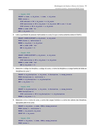 Modelagem de Dados e Banco de Dados
do teórico à prática - introduzindo MySQL Server
-- Usando JOIN
SELECT a.nome, a.id_aluno, c.nome, c.id_curso
FROM cursos c
JOIN edicoes e ON c.id_curso = e.id_curso
JOIN matriculas m ON e.id_curso = m.id_curso AND e.ano = m.ano
JOIN alunos a ON m.id_aluno = a.id_aluno
WHERE a.nome LIKE '%a'
AND c.id_curso = 1;
6. Liste a quantidade de pessoas matriculadas no curso 2 e que o nome contenha a letra A ('%A%').
SELECT COUNT(DISTINCT a.id_aluno), m.id_curso
FROM alunos a, matriculas m
WHERE a.id_aluno = m.id_aluno
AND a.nome LIKE '%a%'
AND m.id_curso = 2;
-- Usando JOIN
SELECT COUNT(DISTINCT a.id_aluno), m.id_curso
FROM alunos a
JOIN matriculas m ON a.id_aluno = m.id_aluno
WHERE a.nome LIKE '%a%'
AND m.id_curso = 2;
7. Selecione o código da disciplina, o código do curso, o nome da disciplina e a carga horária de todas as
disciplinas do curso 1;
SELECT d.id_disciplina, u.id_curso, d.disciplina, u.carga_horaria
FROM disciplinas d, curriculos u
WHERE d.id_disciplina = u.id_disciplina
AND u.id_curso = 1;
-- Usando JOIN
SELECT d.id_disciplina, u.id_curso, d.disciplina, u.carga_horaria
FROM disciplinas d
JOIN curriculos u ON d.id_disciplina = u.id_disciplina
WHERE u.id_curso = 1;
8. Selecione o id e o nome do curso, a soma das cargas horárias e a soma dos valores das disciplinas,
agrupadas pelo id do curso.
SELECT c.id_curso, c.nome, SUM(u.carga_horaria)
FROM cursos c, curriculos u
WHERE c.id_curso=u.id_curso
GROUP BY c.id_curso;
-- Usando JOIN
SELECT c.id_curso, c.nome, SUM(u.carga_horaria)
FROM cursos c
71
 