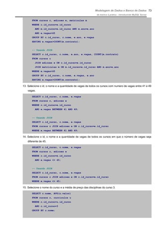 Modelagem de Dados e Banco de Dados
do teórico à prática - introduzindo MySQL Server
FROM cursos c, edicoes e, matriculas m
WHERE c.id_curso=e.id_curso
AND m.id_curso=e.id_curso AND m.ano=e.ano
AND e.vagas<45
GROUP BY c.id_curso, c.nome, e.ano, e.vagas
HAVING e.vagas>COUNT(m.contrato);
-- Usando JOIN
SELECT c.id_curso, c.nome, e.ano, e.vagas, COUNT(m.contrato)
FROM cursos c
JOIN edicoes e ON c.id_curso=e.id_curso
JOIN matriculas m ON m.id_curso=e.id_curso AND m.ano=e.ano
WHERE e.vagas<45
GROUP BY c.id_curso, c.nome, e.vagas, e.ano
HAVING e.vagas>COUNT(m.contrato);
13. Selecione o id, o nome e a quantidade de vagas de todos os cursos com numero de vagas entre 41 e 49
vagas.
SELECT c.id_curso, c.nome, e.vagas
FROM cursos c, edicoes e
WHERE c.id_curso=e.id_curso
AND e.vagas BETWEEN 41 AND 49;
-- Usando JOIN
SELECT c.id_curso, c.nome, e.vagas
FROM cursos c JOIN edicoes e ON c.id_curso=e.id_curso
WHERE e.vagas BETWEEN 41 AND 49;
14. Selecione o id, o nome e a quantidade de vagas de todos os cursos em que o número de vagas seja
diferente de 45.
SELECT c.id_curso, c.nome, e.vagas
FROM cursos c, edicoes e
WHERE c.id_curso=e.id_curso
AND e.vagas <> 45;
-- Usando JOIN
SELECT c.id_curso, c.nome, e.vagas
FROM cursos c JOIN edicoes e ON c.id_curso=e.id_curso
WHERE e.vagas <> 45;
15. Selecione o nome do curso e a média de preço das disciplinas do curso 3.
SELECT c.nome, AVG(u.valor)
FROM cursos c, curriculos u
WHERE c.id_curso=u.id_curso
AND c.id_curso=3
GROUP BY c.nome;
73
 