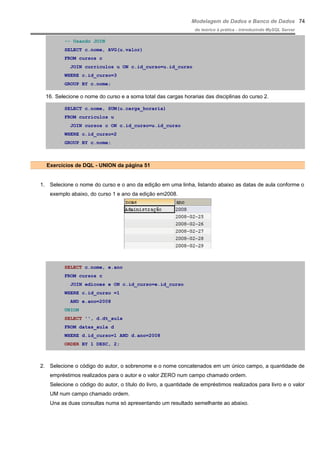 Modelagem de Dados e Banco de Dados
do teórico à prática - introduzindo MySQL Server
-- Usando JOIN
SELECT c.nome, AVG(u.valor)
FROM cursos c
JOIN curriculos u ON c.id_curso=u.id_curso
WHERE c.id_curso=3
GROUP BY c.nome;
16. Selecione o nome do curso e a soma total das cargas horarias das disciplinas do curso 2.
SELECT c.nome, SUM(u.carga_horaria)
FROM curriculos u
JOIN cursos c ON c.id_curso=u.id_curso
WHERE c.id_curso=2
GROUP BY c.nome;
Exercícios de DQL - UNION da página 51
1. Selecione o nome do curso e o ano da edição em uma linha, listando abaixo as datas de aula conforme o
exemplo abaixo, do curso 1 e ano da edição em2008.
SELECT c.nome, e.ano
FROM cursos c
JOIN edicoes e ON c.id_curso=e.id_curso
WHERE c.id_curso =1
AND e.ano=2008
UNION
SELECT '', d.dt_aula
FROM datas_aula d
WHERE d.id_curso=1 AND d.ano=2008
ORDER BY 1 DESC, 2;
2. Selecione o código do autor, o sobrenome e o nome concatenados em um único campo, a quantidade de
empréstimos realizados para o autor e o valor ZERO num campo chamado ordem.
Selecione o código do autor, o título do livro, a quantidade de empréstimos realizados para livro e o valor
UM num campo chamado ordem.
Una as duas consultas numa só apresentando um resultado semelhante ao abaixo.
74
 