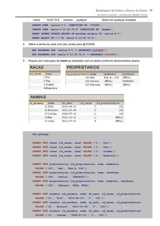 Modelagem de Dados e Banco de Dados
do teórico à prática - introduzindo MySQL Server
maria 10.63.75.8 uhameu qualquer Select em qualquer entidade
CREATE USER 'carlos'@'%' IDENTIFIED BY '77@368';
CREATE USER 'maria'@'10.63.75.8' IDENTIFIED BY 'uhameu';
GRANT INSERT,UPDATE,DELETE ON petshop.animais TO 'carlos'@'%';
GRANT SELECT ON *.* TO 'maria'@'10.63.75.8';
4. Altere a senha de cada uma das contas para @123456.
SET PASSWORD FOR 'carlos'@'%' = PASSWORD('@123456');
SET PASSWORD FOR 'maria'@'10.63.75.8' = PASSWORD('@123456');
5. Popule com instruções de insert as entidades com os dados conforme demonstrados abaixo:
USE petshop;
INSERT INTO racas (id_racas, raca) VALUES ('1', 'Fox');
INSERT INTO racas (id_racas, raca) VALUES ('2', 'Pug');
INSERT INTO racas (id_racas, raca) VALUES ('3', 'Siamês');
INSERT INTO racas (id_racas, raca) VALUES ('4', 'Himalaia');
INSERT INTO proprietarios (id_proprietarios, nome, endereco)
VALUES ('101', 'Ana', 'Rua A, 134');
INSERT INTO proprietarios (id_proprietarios, nome, telefone)
VALUES ('102', 'Carlos', '32844433');
INSERT INTO proprietarios (id_proprietarios, nome, endereco, telefone)
VALUES ('103', 'Fabiana', NULL, NULL);
INSERT INTO animais (id_animais, nome, dt_nasc, id_racas, id_proprietarios)
VALUES ('11', 'Fifi', '2010-08-13', '3', '101');
INSERT INTO animais (id_animais, nome, dt_nasc, id_racas, id_proprietarios)
VALUES ('12', 'Brucutu', '2011-01-04', '2', '102');
INSERT INTO animais (id_animais, nome, dt_nasc, id_racas, id_proprietarios)
VALUES ('13', 'Joelma', '2008-07-12', '1', '103');
77
 