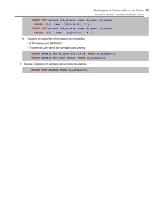 Modelagem de Dados e Banco de Dados
do teórico à prática - introduzindo MySQL Server
INSERT INTO animais (id_animais, nome, dt_nasc, id_racas)
VALUES ('14', 'Max', '2012-12-31', '1');
INSERT INTO animais (id_animais, nome, dt_nasc, id_racas)
VALUES ('15', 'Jony', '2012-07-31', '4');
6. Atualize as seguintes informações nas entidades:
- A Fifi nasceu em 28/03/2011
- O nome de Jony deve ser corrigido para Jhonny
UPDATE ANIMAIS SET dt_nasc='2011-03-28' WHERE id_animais=11;
UPDATE ANIMAIS SET nome='Jhonny' WHERE id_animais=15;
7. Exclua o registro em animais com o nome de Joelma.
DELETE FROM ANIMAIS WHERE id_animais=13;
78
 
