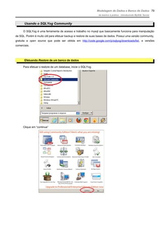 Modelagem de Dados e Banco de Dados
do teórico à prática - introduzindo MySQL Server
Usando o SQLYog Community
O SQLYog é uma ferramenta de acesso e trabalho no mysql que basicamente funciona para manipulação
de SQL. Porém é muito útil para efetuar backup e restore de suas bases de dados. Possui uma versão community,
gratuita e open source que pode ser obtida em http://code.google.com/p/sqlyog/downloads/list, e versões
comerciais.
Efetuando Restore de um banco de dados
Para efetuar o restore de um database, inicie o SQLYog.
Clique em “continue”
79
 