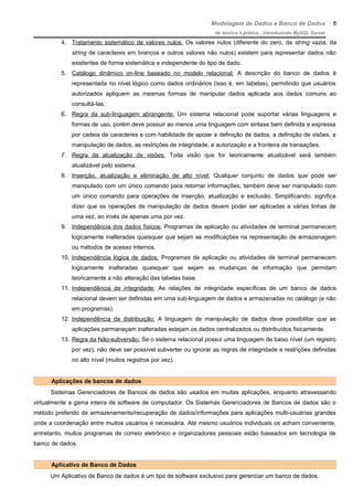 Modelagem de Dados e Banco de Dados
do teórico à prática - introduzindo MySQL Server
4. Tratamento sistemático de valores nulos: Os valores nulos (diferente do zero, da string vazia, da
string de caracteres em brancos e outros valores não nulos) existem para representar dados não
existentes de forma sistemática e independente do tipo de dado.
5. Catálogo dinâmico on-line baseado no modelo relacional: A descrição do banco de dados é
representada no nível lógico como dados ordinários (isso é, em tabelas), permitindo que usuários
autorizados apliquem as mesmas formas de manipular dados aplicada aos dados comuns ao
consultá-las.
6. Regra da sub-linguagem abrangente: Um sistema relacional pode suportar várias linguagens e
formas de uso, porém deve possuir ao menos uma linguagem com sintaxe bem definida e expressa
por cadeia de caracteres e com habilidade de apoiar a definição de dados, a definição de visões, a
manipulação de dados, as restrições de integridade, a autorização e a fronteira de transações.
7. Regra da atualização de visões: Toda visão que for teoricamente atualizável será também
atualizável pelo sistema.
8. Inserção, atualização e eliminação de alto nível: Qualquer conjunto de dados que pode ser
manipulado com um único comando para retornar informações, também deve ser manipulado com
um único comando para operações de inserção, atualização e exclusão. Simplificando, significa
dizer que as operações de manipulação de dados devem poder ser aplicadas a várias linhas de
uma vez, ao invés de apenas uma por vez.
9. Independência dos dados físicos: Programas de aplicação ou atividades de terminal permanecem
logicamente inalteradas quaisquer que sejam as modificações na representação de armazenagem
ou métodos de acesso internos.
10. Independência lógica de dados: Programas de aplicação ou atividades de terminal permanecem
logicamente inalteradas quaisquer que sejam as mudanças de informação que permitam
teoricamente a não alteração das tabelas base.
11. Independência de integridade: As relações de integridade específicas de um banco de dados
relacional devem ser definidas em uma sub-linguagem de dados e armazenadas no catálogo (e não
em programas).
12. Independência de distribuição: A linguagem de manipulação de dados deve possibilitar que as
aplicações permaneçam inalteradas estejam os dados centralizados ou distribuídos fisicamente.
13. Regra da Não-subversão: Se o sistema relacional possui uma linguagem de baixo nível (um registro
por vez), não deve ser possível subverter ou ignorar as regras de integridade e restrições definidas
no alto nível (muitos registros por vez).
Aplicações de bancos de dados
Sistemas Gerenciadores de Bancos de dados são usados em muitas aplicações, enquanto atravessando
virtualmente a gama inteira de software de computador. Os Sistemas Gerenciadores de Bancos de dados são o
método preferido de armazenamento/recuperação de dados/informações para aplicações multi-usuárias grandes
onde a coordenação entre muitos usuários é necessária. Até mesmo usuários individuais os acham conveniente,
entretanto, muitos programas de correio eletrônico e organizadores pessoais estão baseados em tecnologia de
banco de dados.
Aplicativo de Banco de Dados
Um Aplicativo de Banco de dados é um tipo de software exclusivo para gerenciar um banco de dados.
8
 