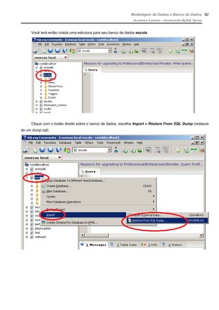Modelagem de Dados e Banco de Dados
do teórico à prática - introduzindo MySQL Server
Você terá então criada uma estrutura para seu banco de dados escola.
Clique com o botão direito sobre o banco de dados, escolha Import e Restore From SQL Dump (restaure
de um dump sql).
82
 