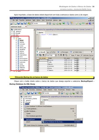 Modelagem de Dados e Banco de Dados
do teórico à prática - introduzindo MySQL Server
Após importado, a base de dados estará disponível com toda a estrutura e dados como a de origem.
Efetuando Backup de um banco de dados
Clique com o botão direito sobre o banco de dados que deseja exportar e selecione Backup/Export –
Backup Database As SQL Dump.
84
 