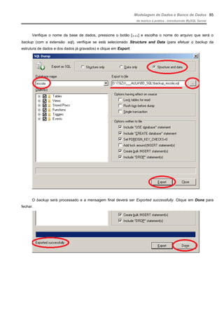 Modelagem de Dados e Banco de Dados
do teórico à prática - introduzindo MySQL Server
Verifique o nome da base de dados, pressione o botão […] e escolha o nome do arquivo que será o
backup (com a extensão .sql), verifique se está selecionado Structure and Data (para efetuar o backup da
estrutura de dados e dos dados já gravados) e clique em Export.
O backup será processado e a mensagem final deverá ser Exported successfully. Clique em Done para
fechar.
85
 