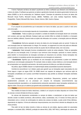 Modelagem de Dados e Banco de Dados
do teórico à prática - introduzindo MySQL Server
O termo "Aplicativo de Banco de dados" usualmente se refere a softwares que oferecem uma interface para
o banco de dados. O software que gerencia os dados é geralmente chamado de sistema gerenciador de banco de
dados (SGBD) ou (se for embarcado) de "database engine". Exemplos de aplicativos de banco de dados são
Microsoft Visual FoxPro, Microsoft Access, dBASE, FileMaker, (em certa medida) HyperCard, MySQL,
PostgreSQL, Firebird, Microsoft SQL Server, Oracle, Informix, DB2, Caché e Sybase.
Transação
É um conjunto de procedimentos que é executado num banco de dados, que para o usuário é visto como
uma única ação.
A integridade de uma transação depende de 4 propriedades, conhecidas como ACID.
• Atomicidade: Todas as ações que compõem a unidade de trabalho da transação devem ser concluídas
com sucesso, para que seja efetivada. Qualquer ação que constitui falha na unidade de trabalho e a transação
deve ser desfeita (rollback). Quando todas as ações são efetuadas com sucesso, a transação pode ser efetivada
(commit).
• Consistência: Nenhuma operação do banco de dados de uma transação pode ser parcial. O status de
uma transação deve ser implementado na íntegra. Por exemplo, um pagamento de conta não pode ser efetivado
se o processo que debita o valor da conta corrente do usuário não for efetivado antes, nem vice-versa.
• Isolamento: Cada transação funciona completamente à parte de outras estações. Todas as operações
são parte de uma transação única. O principio é que nenhuma outra transação, operando no mesmo sistema,
pode interferir no funcionamento da transação corrente(é um mecanismo de controle). Outras transações não
podem visualizar os resultados parciais das operações de uma transação em andamento.
• Durabilidade: Significa que os resultados de uma transação são permanentes e podem ser desfeitos
somente por uma transação subseqüente. Por exemplo: todos os dados e status relativos a uma transação devem
ser armazenados num repositório permanente, não sendo passíveis de falha por uma falha de hardware.
Na prática, alguns SGBDs relaxam na implementação destas propriedades buscando desempenho.
Controle de concorrência é um método usado para garantir que as transações sejam executadas de uma
forma segura e sigam as regras ACID. Os SGBD devem ser capazes de assegurar que nenhuma ação de
transações completadas com sucesso (committed transactions) seja perdida ao desfazer transações abortadas
(rollback).
Uma transação é uma unidade que preserva consistência. Requeremos, portanto, que qualquer
escalonamento produzido ao se processar um conjunto de transações concorrentemente seja
computacionalmente equivalente a um escalonamento produzindo executando essas transações serialmente em
alguma ordem. Diz-se que um sistema que garante esta propriedade assegura a seriabilidade.
Tabelas
Nos modelos de bases de dados relacionais, a tabela é um conjunto de dados dispostos em número finito
de colunas e número ilimitado de linhas (ou tuplos).
As colunas são tipicamente consideradas os campos da tabela, e caracterizam os tipos de dados que
deverão constar na tabela (numéricos, alfa-numéricos, datas, coordenadas, etc). O número de linhas pode ser
interpretado como o número de combinações de valores dos campos da tabela, e pode conter linhas idênticas,
dependendo do objectivo. A forma de referenciar inequivocamente uma única linha é através da utilização de uma
chave primária.
Para além do tipo de dados inerente a todas as colunas de uma tabela, algumas podem ter associadas
restrições: a unicidade (SQL: UNIQUE), proibição de valores NULL (SQL: NOT NULL), delimitação de valores, etc.
9
 