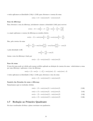 e então aplicamos as identidades (1.6a) e (1.6b) para obtermos o cosseno da soma
cos(α + β) = cos(α)cos(β) − sen(α)sen(β)
Seno da diferença
Para obtermos o seno da diferença, inicialmente usamos a identidade (1.6d) para escrever
sen(α − β) = cos α − β −
π
2
= cos α − β +
π
2
e a seguir aplicamos o cosseno da diferença no membro direito
sen(α − β) = cos(α)cos β +
π
2
+ sen(α)sen β +
π
2
.
Mas, pelo cosseno da soma
cos β +
π
2
= cos(β)cos
π
2
− sen(β)sen
π
2
= −sen(β)
e pela identidade (1.6f)
sen β +
π
2
= cos(β).
Assim o seno da diferença é dado por
sen(α − β) = sen(α)cos(β) − cos(α)sen(β)
Seno da soma
O seno da soma pode ser obtido pelo mesmo artifício aplicado na dedução do cosseno da soma - substituímos a soma
por uma diferença e aplicamos o seno da diferença
sen(α + β) = sen α − (−β) = sen(α)cos(−β) − cos(α)sen(−β)
e então aplicamos as identidades (1.6a) e (1.6b) para obtermos o seno da soma
sen(α + β) = sen(α)cos(β) + cos(α)sen(β)
Sumário das fórmulas da soma e diferença
Sumarizamos aqui os resultados obtidos:
cos(α − β) = cos(α)cos(β) + sen(α)sen(β) (1.6h)
cos(α + β) = cos(α)cos(β) − sen(α)sen(β) (1.6i)
sen(α − β) = sen(α)cos(β) − cos(α)sen(β) (1.6j)
sen(α + β) = sen(α)cos(β) + cos(α)sen(β) (1.6k)
1.7 Redução ao Primeiro Quadrante
Os eixos coordenados dividem o plano cartesiano em quadrantes:
11
 