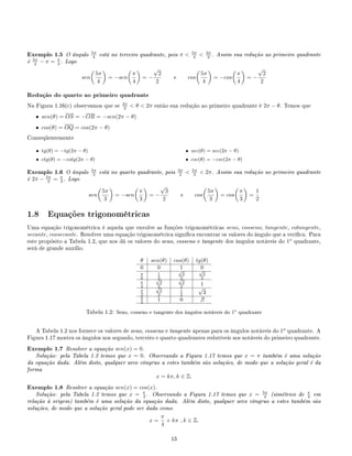 Exemplo 1.5 O ângulo 5π
4 está no terceiro quadrante, pois π  5π
4  3π
2 . Assim sua redução ao primeiro quadrante
é 5π
4 − π = π
4 . Logo
sen
5π
4
= −sen
π
4
= −
√
2
2
e cos
5π
4
= −cos
π
4
= −
√
2
2
Redução do quarto ao primeiro quadrante
Na Figura 1.16(c) observamos que se 3π
2  θ  2π então sua redução ao primeiro quadrante é 2π − θ. Temos que
• sen(θ) = OS = −OR = −sen(2π − θ)
• cos(θ) = OQ = cos(2π − θ)
Conseqüentemente
• tg(θ) = −tg(2π − θ)
• ctg(θ) = −cotg(2π − θ)
• sec(θ) = sec(2π − θ)
• csc(θ) = −csc(2π − θ)
Exemplo 1.6 O ângulo 5π
3 está no quarto quadrante, pois 3π
2  5π
3  2π. Assim sua redução ao primeiro quadrante
é 2π − 5π
3 = π
3 . Logo
sen
5π
3
= −sen
π
3
= −
√
3
2
e cos
5π
3
= cos
π
3
=
1
2
1.8 Equações trigonométricas
Uma equação trigonométrica é aquela que envolve as funções trigonométricas seno, cosseno, tangente, cotangente,
secante, cossecante. Resolver uma equação trigonométrica signica encontrar os valores do ângulo que a verica. Para
este propósito a Tabela 1.2, que nos dá os valores do seno, cosseno e tangente dos ângulos notáveis do 1o
quadrante,
será de grande auxílio.
θ sen(θ) cos(θ) tg(θ)
0 0 1 0
π
6
1
2
√
3
2
√
3
3
π
4
√
2
2
√
2
2 1
π
3
√
3
2
1
2
√
3
π
2 1 0 ∃
Tabela 1.2: Seno, cosseno e tangente dos ângulos notáveis do 1o
quadrante
A Tabela 1.2 nos fornece os valores de seno, cosseno e tangente apenas para os ângulos notáveis do 1o
quadrante. A
Figura 1.17 mostra os ângulos nos segundo, terceiro e quarto quadrantes redutíveis aos notáveis do primeiro quadrante.
Exemplo 1.7 Resolver a equação sen(x) = 0.
Solução: pela Tabela 1.2 temos que x = 0. Observando a Figura 1.17 temos que x = π também é uma solução
da equação dada. Além disto, qualquer arco côngruo a estes também são soluções, de modo que a solução geral é da
forma
x = kπ, k ∈ Z.
Exemplo 1.8 Resolver a equação sen(x) = cos(x).
Solução: pela Tabela 1.2 temos que x = π
4 . Observando a Figura 1.17 temos que x = 5π
4 (simétrico de π
4 em
relação à origem) também é uma solução da equação dada. Além disto, qualquer arco côngruo a estes também são
soluções, de modo que a solução geral pode ser dada como
x =
π
4
+ kπ , k ∈ Z.
13
 