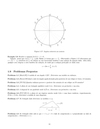 E
T...................................................................................
............................
............................
...........................
..........................
..........................
..........................
..........................
...........................
............................
............................
............................
...........................
...........................
...........................
...........................
............................
............................
............................
...........................
..........................
..........................
..........................
..........................
...........................
............................
............................
............................ ........................... ........................... ........................... ........................... ............................
............................
............................
...........................
..........................
..........................
..........................
..........................
...........................
............................
............................
............................
...........................
...........................
...........................
...........................
............................
............................
............................
...........................
..........................
..........................
..........................
..........................
...........................
............................
............................
..................................................................................
0
π
2
π
3π
2
q π
6
q π
4
q
π
3q
2π
3
q
3π
4
q5π
6
q
7π
6
q
5π
4 q
4π
3
q
5π
3
q
7π
4
q
11π
6
Figura 1.17: Ângulos redutíveis aos notáveis
Exemplo 1.9 Resolver a equação 2cos(x) − 1 = 0.
Solução: temos que cos(x) = 1
2 , e pela Tabela 1.2 temos que x = π
3 . Observando a Figura 1.17 observamos que
x = 5π
3 = −π
3 (simétrico de π
3 em relação ao eixo horizontal) também é uma solução da equação dada. Além disto,
qualquer arco côngruo a estes também são soluções, de modo que a solução geral pode ser dada como
x = 2kπ ±
π
3
, k ∈ Z.
1.9 Problemas Propostos
Problema 1.1 [Mack-SP] A medida de um ângulo é 225o
. Determine sua medida em radianos.
Problema 1.2 [Fuvest-SP] Qual o valor do ângulo agudo formado pelos ponteiros de um relógio à 1 hora e 12 minutos.
Problema 1.3 [UF-PA] Quantos radianos percorre o ponteiro dos minutos de um relógio em 50 minutos?
Problema 1.4 A altura de um triângulo equilátero mede 2 cm. Determine seu perímetro e sua área.
Problema 1.5 A diagonal de um quadrado mede 3
√
6 cm. Determine seu perímetro e sua área.
Problema 1.6 [PUC-SP] Se a altura de um trapézio isóceles medir 8 dm e suas bases medirem, respectivamente,
27 dm e 15 dm, determine a medida de suas diagonais.
Problema 1.7 No triângulo dado determine as medidas x e y.
d
d
d
d¨¨
¨¨¨¨¨¨
a = 5
b = 6
c =
√
13
x y
Problema 1.8 No triângulo dado sabe-se que c = 5, y = 3 e lado de comprimento a é perpendicular ao lado de
comprimento c. Determine a e x.
14
 