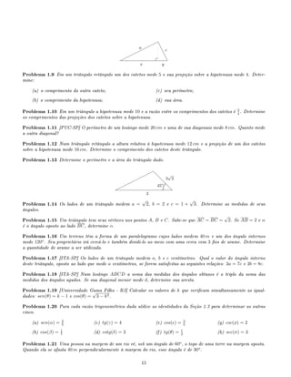 e
e
e
e¨
¨¨¨¨
¨¨¨
a
c
x y
Problema 1.9 Em um triângulo retângulo um dos catetos mede 5 e sua projeção sobre a hipotenusa mede 4. Deter-
mine:
(a) o comprimento do outro cateto;
(b) o comprimento da hipotenusa;
(c) seu perímetro;
(d) sua área.
Problema 1.10 Em um triângulo a hipotenusa mede 10 e a razão entre os comprimentos dos catetos é 3
4 . Determine
os comprimentos das projeções dos catetos sobre a hipotenusa.
Problema 1.11 [PUC-SP] O perímetro de um losângo mede 20 cm e uma de sua diagonais mede 8 cm. Quanto mede
a outra diagonal?
Problema 1.12 Num triângulo retângulo a altura relativa à hipotenusa mede 12 cm e a projeção de um dos catetos
sobre a hipotenusa mede 16 cm. Determine o comprimento dos catetos deste triângulo.
Problema 1.13 Determine o perímetro e a área do triângulo dado.
d
d
d
d¨
¨¨¨
¨¨¨
¨
3
3
√
2
45o
.
............
.............
............
............
Problema 1.14 Os lados de um triângulo medem a =
√
2, b = 2 e c = 1 +
√
3. Determine as medidas de seus
ângulos.
Problema 1.15 Um triângulo tem seus vértices nos pontos A, B e C. Sabe-se que AC = BC =
√
2. Se AB = 2 e α
é o ângulo oposto ao lado BC, determine α.
Problema 1.16 Um terreno têm a forma de um paralelogramo cujos lados medem 40 m e um dos ângulo internos
mede 120o
. Seu proprietário irá cercá-lo e também dividi-lo ao meio com uma cerca com 3 os de arame. Determine
a quantidade de arame a ser utilizada.
Problema 1.17 [ITA-SP] Os lados de um triângulo medem a, b e c centímetros. Qual o valor do ângulo interno
deste triângulo, oposto ao lado que mede a centímetros, se forem satisfeitas as seguintes relações: 3a = 7c e 3b = 8c.
Problema 1.18 [ITA-SP] Num losângo ABCD a soma das medidas dos ângulos obtusos é o triplo da soma das
medidas dos ângulos agudos. Se sua diagonal menor mede d, determine sua aresta.
Problema 1.19 [Universidade Gama Filho - RJ] Calcular os valores de k que vericam simultaneamente as igual-
dades: sen(θ) = k − 1 e cos(θ) =
√
3 − k2.
Problema 1.20 Para cada razão trigonométrica dada utilize as identidades da Seção 1.3 para determinar as outras
cinco.
(a) sen(α) = 3
5
(b) cos(β) = 1
7
(c) tg(γ) = 4
(d) cotg(δ) = 3
(e) cos( ) = 3
5
(f) tg(θ) = 1
2
(g) csc(φ) = 2
(h) sec(σ) = 3
Problema 1.21 Uma pessoa na margem de um rio vê, sob um ângulo de 60o
, o topo de uma torre na margem oposta.
Quando ela se afasta 40 m perpendicularmente à margem do rio, esse ângulo é de 30o
.
15
 