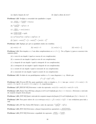 (a) Qual a largura do rio? (b) Qual a altura da torre?
Problema 1.22 Verique a veracidade das igualdades a seguir.
(a) sen(α)
1+cos(α) + 1+cos(α)
sen(α) = 2csc(α)
(b) 2−sen2
(β)
cos2(β) − tg2
(β) = 2
(c) tg(γ)
1+tg2(γ) = sen(γ)cos(γ)
(d) sec(θ)+sen(θ)
csc(θ)+cos(θ) = tg(θ)
(e) sec2
(φ)csc2
(φ) = tg2
(φ) + cotg2
(φ) + 2
(f) tg(σ) − sen(σ)
2
+ 1 − cos(σ)
2
= sec(σ) − 1
2
Problema 1.23 Explique por quê as igualdades dadas são inválidas.
(a) sen(α) = 3 (b) cos(α) = 5 (c) sec(α) = 1
2 (d) csc(α) = 3
4
Problema 1.24 Dois ângulos α e β são ditos complementares se α + β = π
2 . Use a Figura 1.4 para se convencer dos
seguintes fatos:
(a) o seno de um ângulo é igual ao cosseno de seu complementar;
(b) o cosseno de um ângulo é igual ao seno de seu complementar;
(c) a tangente de um ângulo é igual à cotangente de seu complementar;
(d) a cotangente de um ângulo é igual à tangente de seu complementar;
(e) a secante de um ângulo é igual à cossecante de seu complementar;
(f) a cossecante de um ângulo é igual à secante de seu complementar.
Problema 1.25 Os lados de um paralelogramo medem a e b e suas diagonais x e y. Mostre que
x2
+ y2
= 2(a2
+ b2
).
Problema 1.26 [Cescem-SP] Em quais quadrantes estão os ângulos α, β e γ tais que: sen(α)  0 e cos(α)  0;
cos(β)  0 e tg(β)  0; sen(γ)  0 e cotg(γ)  0, respectivamente.
Problema 1.27 [FECAP-SP] Determine o valor da expressão: sen(π/4) + cos(π/4) + cos(π/2 + π/4).
Problema 1.28 [Santa Casa-SP] Seja a função f, de R em R denida por f(x) = 1+4sen(x). Determine o intervalo
do conjunto imagem dessa função.
Problema 1.29 [UFP-RS] Qual o intervalo do conjunto imagem da função f, R em R denida por f(x) = 2sen(x)−3.
Problema 1.30 Para quais valores de a as sentenças sen(x) =
√
a e cos(x) = 2
√
a − 1 são verdadeiras para todo x
real.
Problema 1.31 [UF São Carlos-SP] Calcule o valor da expressão: 2−sen2
(x)
cos2(x) − tg2
(x).
Problema 1.32 [FGV-RJ] Determine a funçaõ trigonométrica equivalente a sec(x)+sen(x)
cossec(x)+cos(x) .
Problema 1.33 [PUC-RS] Determine a igualdade da expressão: sen(x)
1+cos(x) + 1+cos(x
sen(x) .
16
 