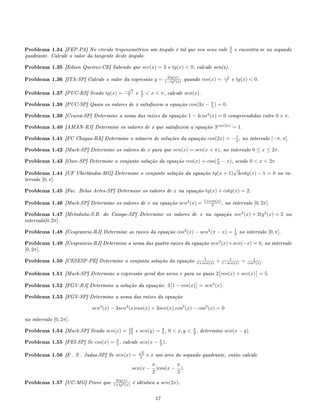 Problema 1.34 [FEP-PA] No círculo trigonométrico um ângulo é tal que seu seno vale 3
5 e encontra-se no segundo
quadrante. Calcule o valor da tangente deste ângulo.
Problema 1.35 [Edson Queiroz-CE] Sabendo que sec(x) = 3 e tg(x)  0, calcule sen(x).
Problema 1.36 [ITA-SP] Calcule o valor da expressão y = 2tg(x)
1−tg2(x) quando cos(x) = −3
7 e tg(x)  0.
Problema 1.37 [PUC-RS] Sendo tg(x) = −
√
7
7 e π
2  x  π, calcule sen(x).
Problema 1.38 [PUC-SP] Quais os valores de x satisfazem a equação cos(3x − π
5 ) = 0.
Problema 1.39 [Cescea-SP] Determine a soma das raízes da equação 1 − 4cos2
(x) = 0 compreendidas entre 0 e π.
Problema 1.40 [AMAN-RJ] Determine os valores de x que satisfazem a equação 3cos(2x)
= 1.
Problema 1.41 [FC Chagas-BA] Determine o número de soluções da equação cos(2x) = −1
2 , no intervalo [−π, π].
Problema 1.42 [Mack-SP] Determine os valores de x para que sen(x) = sen(x + π), no intervalo 0 ≤ x ≤ 2π.
Problema 1.43 [Osec-SP] Determine o conjunto solução da equação cos(x) = cos(π
3 − x), sendo 0  x  2π.
Problema 1.44 [UF Uberlândia-MG] Determine o conjunto solução da equação tg(x + 1)
√
3cotg(x) − 1 = 0 no in-
tervalo [0, π].
Problema 1.45 [Fac. Belas Artes-SP] Determine os valores de x na equação tg(x) + cotg(x) = 2.
Problema 1.46 [Mack-SP] Determine os valores de x na equação sen2
(x) = 1+cos(x)
2 , no intervalo [0, 2π].
Problema 1.47 [Metodista-S.B. do Campo-SP] Determine os valores de x na equação sec2
(x) + 2tg2
(x) = 2 no
intervalo[0, 2π].
Problema 1.48 [Cesgranrio-RJ] Determine as raizes da equação cos2
(x) − sen2
(π − x) = 1
2 no intervalo [0, π].
Problema 1.49 [Cesgranrio-RJ] Determine a soma das quatro raizes da equação sen2
(x)+sen(−x) = 0, no intervalo
[0, 2π].
Problema 1.50 [CESESP-PE] Determine o conjunto solução da equação 1
1+sen(x) + 1
1−sen(x) = 1
cos2(x) .
Problema 1.51 [Mack-SP] Determine a expressão geral dos arcos x para os quais 2 cos(x) + sec(x) = 5.
Problema 1.52 [FGV-RJ] Determine a solução da equação: 3 1 − cos(x) = sen2
(x).
Problema 1.53 [FGV-SP] Determine a soma das raízes da equação
sen3
(x) − 3sen2
(x)cos(x) + 3sen(x).cos2
(x) − cos3
(x) = 0
no intervalo [0, 2π].
Problema 1.54 [Mack-SP] Sendo sen(x) = 12
13 e sen(y) = 4
5 , 0  x, y  π
2 , determine sen(x − y).
Problema 1.55 [FEI-SP] Se cos(x) = 3
5 , calcule sen(x − π
2 ).
Problema 1.56 [F . S . Judas-SP] Se sen(x) =
√
2
2 e x um arco do segundo quadrante, então calcule
sen(x −
π
2
)cos(x −
π
2
).
Problema 1.57 [UC-MG] Prove que 2tg(x)
1+tg2(x) é idêntica a sen(2x).
17
 