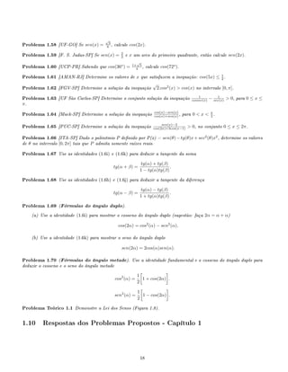 Problema 1.58 [UF-GO] Se sen(x) =
√
3
6 , calcule cos(2x).
Problema 1.59 [F. S. Judas-SP] Se sen(x) = 2
3 e x um arco do primeiro quadrante, então calcule sen(2x).
Problema 1.60 [UCP-PR] Sabendo que cos(36o
) = 1+
√
5
4 , calcule cos(72o
).
Problema 1.61 [AMAN-RJ] Determine os valores de x que satisfazem a inequação: cos(5x) ≤ 1
2 .
Problema 1.62 [FGV-SP] Determine a solução da inequação
√
2.cos2
(x)  cos(x) no intervalo [0, π].
Problema 1.63 [UF São Carlos-SP] Determine o conjunto solução da inequação 1
cossec(x) − 1
sec(x)  0, para 0 ≤ x ≤
π.
Problema 1.64 [Mack-SP] Determine a solução da inequação cos(x)−sen(x)
cos(x)+sen(x) , para 0  x  π
2 .
Problema 1.65 [PUC-SP] Determine a solução da inequação sen(x)−2
cos(2x)+3cos(x−1)  0, no conjunto 0 ≤ x ≤ 2π.
Problema 1.66 [ITA-SP] Dado o polinômio P denido por P(x) = sen(θ)−tg(θ)x+sec2
(θ)x2
, determine os valores
de θ no intervalo [0, 2π] tais que P admita somente raízes reais.
Problema 1.67 Use as identidades (1.6i) e (1.6k) para deduzir a tangente da soma
tg(α + β) =
tg(α) + tg(β)
1 − tg(α)tg(β)
.
Problema 1.68 Use as identidades (1.6h) e (1.6j) para deduzir a tangente da diferença
tg(α − β) =
tg(α) − tg(β)
1 + tg(α)tg(β)
.
Problema 1.69 (Fórmulas do ângulo duplo).
(a) Use a identidade (1.6i) para mostrar o cosseno do ângulo duplo (sugestão: faça 2α = α + α)
cos(2α) = cos2
(α) − sen2
(α).
(b) Use a identidade (1.6k) para mostrar o seno do ângulo duplo
sen(2α) = 2cos(α)sen(α).
Problema 1.70 (Fórmulas do ângulo metade). Use a identidade fundamental e o cosseno do ângulo duplo para
deduzir o cosseno e o seno do ângulo metade
cos2
(α) =
1
2
1 + cos(2α) .
sen2
(α) =
1
2
1 − cos(2α) .
Problema Teórico 1.1 Demonstre a Lei dos Senos (Figura 1.8).
1.10 Respostas dos Problemas Propostos - Capítulo 1
18
 