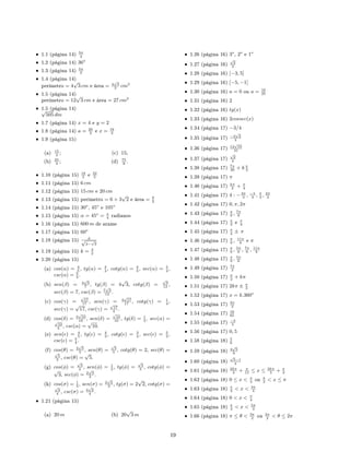 • 1.1 (página 14) 5π
4
• 1.2 (página 14) 36o
• 1.3 (página 14) 5π
3
• 1.4 (página 14)
perímetro = 4
√
3 cm e área = 4
√
3
3
cm2
• 1.5 (página 14)
perímetro = 12
√
3 cm e área = 27 cm2
• 1.5 (página 14)√
505 dm
• 1.7 (página 14) x = 4 e y = 2
• 1.8 (página 14) a = 20
3
e x = 16
3
• 1.9 (página 15)
(a) 15
4
;
(b) 25
4
;
(c) 15;
(d) 75
8
.
• 1.10 (página 15) 18
5
e 32
5
• 1.11 (página 15) 6 cm
• 1.12 (página 15) 15 cm e 20 cm
• 1.13 (página 15) perímetro = 6 + 3
√
2 e área = 9
2
• 1.14 (página 15) 30o
, 45o
e 105o
• 1.15 (página 15) α = 45o
= π
4
radianos
• 1.16 (página 15) 600 m de arame
• 1.17 (página 15) 60o
• 1.18 (página 15) d√
2−
√
2
• 1.19 (página 15) k = 3
2
• 1.20 (página 15)
(a) cos(α) = 4
5
, tg(α) = 3
4
, cotg(α) = 4
3
, sec(α) = 5
4
,
csc(α) = 5
3
.
(b) sen(β) = 4
√
3
7
, tg(β) = 4
√
3, cotg(β) =
√
3
12
,
sec(β) = 7, csc(β) = 7
√
3
12
.
(c) cos(γ) =
√
17
17
, sen(γ) = 4
√
17
17
, cotg(γ) = 1
4
,
sec(γ) =
√
17, csc(γ) =
√
17
4
.
(d) cos(δ) = 3
√
10
10
, sen(δ) =
√
10
10
, tg(δ) = 1
3
, sec(α) =
√
10
3
, csc(α) =
√
10.
(e) sen( ) = 4
5
, tg( ) = 4
3
, cotg( ) = 3
4
, sec( ) = 5
3
,
csc( ) = 5
4
.
(f) cos(θ) = 2
√
5
5
, sen(θ) =
√
5
5
, cotg(θ) = 2, sec(θ) =
√
5
2
, csc(θ) =
√
5.
(g) cos(φ) =
√
3
2
, sen(φ) = 1
2
, tg(φ) =
√
3
3
, cotg(φ) =
√
3, sec(φ) = 2
√
3
3
.
(h) cos(σ) = 1
3
, sen(σ) = 2
√
2
3
, tg(σ) = 2
√
2, cotg(σ) =
√
2
4
, csc(σ) = 3
√
2
4
.
• 1.21 (página 15)
(a) 20 m (b) 20
√
3 m
• 1.26 (página 16) 3o
, 2o
e 1o
• 1.27 (página 16)
√
2
2
• 1.28 (página 16) [−3, 5]
• 1.29 (página 16) [−5, −1]
• 1.30 (página 16) a = 0 ou a = 16
25
• 1.31 (página 16) 2
• 1.32 (página 16) tg(x)
• 1.33 (página 16) 2cossec(x)
• 1.34 (página 17) −3/4
• 1.35 (página 17) −2
√
2
3
• 1.36 (página 17) 12
√
10
31
• 1.37 (página 17)
√
2
4
• 1.38 (página 17) 7π
30
+ k π
3
• 1.39 (página 17) π
• 1.40 (página 17) kπ
2
+ π
4
• 1.41 (página 17) 4 : −2π
3
, −π
3
, π
3
, 2π
3
• 1.42 (página 17) 0, π, 2π
• 1.43 (página 17) π
6
, 7π
6
• 1.44 (página 17) π
3
e π
4
• 1.45 (página 17) π
4
± π
• 1.46 (página 17) π
6
, 11π
6
e π
• 1.47 (página 17) π
6
, 5π
6
, 7π
6
, 11π
6
• 1.48 (página 17) π
6
, 5π
6
• 1.49 (página 17) 7π
2
• 1.50 (página 17) π
2
+ kπ
• 1.51 (página 17) 2kπ ± π
3
• 1.52 (página 17) x = k.360o
• 1.53 (página 17) 3π
2
• 1.54 (página 17) 16
65
• 1.55 (página 17) −3
5
• 1.56 (página 17) 0, 5
• 1.58 (página 18) 5
6
• 1.59 (página 18) 4
√
5
9
• 1.60 (página 18)
√
5−1
4
• 1.61 (página 18) 2kπ
3
+ π
15
≤ x ≤ 2kπ
5
+ π
3
• 1.62 (página 18) 0 ≤ x  π
4
ou π
2
 x ≤ π
• 1.63 (página 18) π
4
 x  3π
4
• 1.64 (página 18) 0  x  π
4
• 1.65 (página 18) π
3
 x  5π
3
• 1.66 (página 18) π ≤ θ  3π
2
ou 3π
2
 θ ≤ 2π
19
 