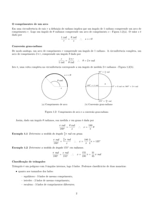 O comprimentro de um arco
Em uma circunferência de raio r a denição de radiano implica que um ângulo de 1 radiano compreende um arco de
comprimento r. Logo um ângulo de θ radianos compreende um arco de comprimento s - Figura 1.2(a). O valor s é
dado por
1 rad
r
=
θ rad
s
∴ s = r θ
Conversão grau-radiano
De modo análogo, um arco de comprimento r compreende um ângulo de 1 radiano. A circunferência completa, um
arco de comprimento 2 π r, compreende um ângulo θ dado por
r
1 rad
=
2 π r
θ rad
∴ θ = 2 π rad
Isto é, uma volta completa na circunferência corresponde a um ângulo de medida 2 π radianos - Figura 1.2(b).
.
.....................
.....................
.....................
.....................
....................
....................
....................
....................
.....................
..............................................................................................................................
.....................
....................
....................
....................
....................
.....................
.....................
.....................
.....................
.....................
.....................
.....................
.....................
....................
....................
....................
....................
.....................
..................... ..................... ..................... ..................... .....................
.....................
.....................
....................
....................
....................
....................
.....................
.....................
.....................
.....................
.
....................
.....................
.....................
.....................
....................
....................
....................
....................
.....................
............................................................................................................................
.....................
....................
....................
.
.....................
.....................
......................
.....................
.....................
....................
....................
.....................
.....................
..........................................................................................................
......................
.....................
.....................
....................
q
q.
.............
.............
.............
.............
.............
..............................................................................
.............
r
s = r θ
θ rad
(a) Comprimento de arco
.
.....................
.....................
.....................
.....................
....................
....................
....................
....................
.....................
..............................................................................................................................
.....................
....................
....................
....................
....................
.....................
.....................
.....................
.....................
.....................
.....................
.....................
.....................
....................
....................
....................
....................
.....................
..................... ..................... ..................... ..................... .....................
.....................
.....................
....................
....................
....................
....................
.....................
.....................
.....................
.....................
q0o
= 0 rad ou 360o
= 2 π rad
q90o
= π
2 rad
q 180o
= π rad
q
270o
= 3π
2 rad
θ
(b) Conversão grau-radiano
Figura 1.2: Comprimento de arco e a conversão grau-radiano
Assim, dado um ângulo θ radianos, sua medida x em graus é dada por
π rad
180o
=
θ rad
x
∴ x =
180
π
θ
Exemplo 1.1 Determine a medida do ângulo 3
4 π rad em graus.
π rad
180o
=
3
4 π rad
x
∴ x =
180
π
3
4
π = 135o
Exemplo 1.2 Determine a medida do ângulo 155o
em radianos.
π rad
180o
=
x rad
155o
∴ x =
155
180
π =
31
35
π rad
Classicação de triângulos
Triângulo é um polígono com 3 ângulos internos, logo 3 lados. Podemos classicá-los de duas maneiras:
• quanto aos tamanhos dos lados:
 equilátero - 3 lados de mesmo comprimento,
 isóceles - 2 lados de mesmo comprimento,
 escaleno - 3 lados de comprimentos diferentes;
2
 