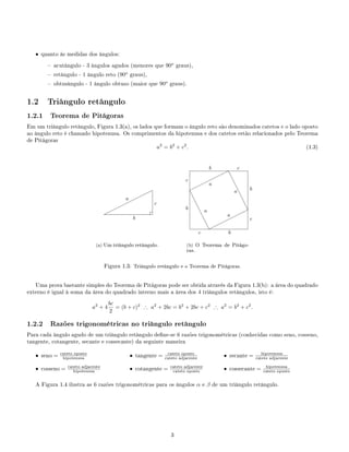 • quanto às medidas dos ângulos:
 acutângulo - 3 ângulos agudos (menores que 90o
graus),
 retângulo - 1 ângulo reto (90o
graus),
 obtusângulo - 1 ângulo obtuso (maior que 90o
graus).
1.2 Triângulo retângulo
1.2.1 Teorema de Pitágoras
Em um triângulo retângulo, Figura 1.3(a), os lados que formam o ângulo reto são denominados catetos e o lado oposto
ao ângulo reto é chamado hipotenusa. Os comprimentos da hipotenusa e dos catetos estão relacionados pelo Teorema
de Pitágoras
a2
= b2
+ c2
. (1.3)
¨¨
¨¨¨
¨¨¨¨
b
c
a
(a) Um triângulo retângulo.
¨¨¨
¨¨¨¨
e
e
e
e
e
e
e
¨
¨¨¨¨¨¨e
e
e
e
e
e
e
c
c
c
c
b
b
b
b a
a
a
a
(b) O Teorema de Pitágo-
ras.
Figura 1.3: Triângulo retângulo e o Teorema de Pitágoras.
Uma prova bastante simples do Teorema de Pitágoras pode ser obtida através da Figura 1.3(b): a área do quadrado
externo é igual à soma da área do quadrado interno mais a área dos 4 triângulos retângulos, isto é:
a2
+ 4
bc
2
= (b + c)2
∴ a2
+ 2bc = b2
+ 2bc + c2
∴ a2
= b2
+ c2
.
1.2.2 Razões trigonométricas no triângulo retângulo
Para cada ângulo agudo de um triângulo retângulo dene-se 6 razões trigonométricas (conhecidas como seno, cosseno,
tangente, cotangente, secante e cossecante) da seguinte maneira
• seno = cateto oposto
hipotenusa
• cosseno = cateto adjacente
hipotenusa
• tangente = cateto oposto
cateto adjacente
• cotangente = cateto adjacente
cateto oposto
• secante = hipotenusa
cateto adjacente
• cossecante = hipotenusa
cateto oposto
A Figura 1.4 ilustra as 6 razões trigonométricas para os ângulos α e β de um triângulo retângulo.
3
 
