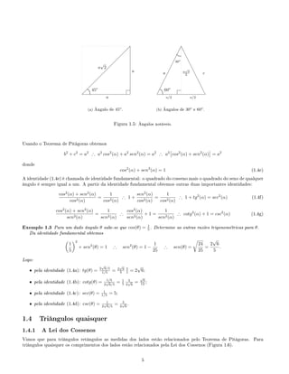  
 
 
 
 
 
 
 
 
  
a
a
a
√
2
.
.............
...........
.................. 45o
(a) Ângulo de 45o
.
¡
¡
¡
¡
¡
¡
¡
¡
¡
¡¡
e
e
e
e
e
e
e
e
e
ee
a a
√
3
2
a/2 a/2
c
.
.............
...........
.................. 60o
.....................................
30o
(b) Ângulos de 30o
e 60o
.
Figura 1.5: Ângulos notáveis.
Usando o Teorema de Pitágoras obtemos
b2
+ c2
= a2
∴ a2
cos2
(α) + a2
sen2
(α) = a2
∴ a2
cos2
(α) + sen2
(α) = a2
donde
cos2
(α) + sen2
(α) = 1 (1.4e)
A identidade (1.4e) é chamada de identidade fundamental: o quadrado do cosseno mais o quadrado do seno de qualquer
ângulo é sempre igual a um. A partir da identidade fundamental obtemos outras duas importantes identidades:
cos2
(α) + sen2
(α)
cos2(α)
=
1
cos2(α)
∴ 1 +
sen2
(α)
cos2(α)
=
1
cos2(α)
∴ 1 + tg2
(α) = sec2
(α) (1.4f)
cos2
(α) + sen2
(α)
sen2(α)
=
1
sen2(α)
∴
cos2
(α)
sen2(α)
+ 1 =
1
sen2(α)
∴ cotg2
(α) + 1 = csc2
(α) (1.4g)
Exemplo 1.3 Para um dado ângulo θ sabe-se que cos(θ) = 1
5 . Determine as outras razões trigonométricas para θ.
Da identidade fundamental obtemos
1
5
2
+ sen2
(θ) = 1 ∴ sen2
(θ) = 1 −
1
25
∴ sen(θ) =
24
25
=
2
√
6
5
.
Logo:
• pela identidade (1.4a): tg(θ) = 2
√
6/5
1/5 = 2
√
6
5
5
1 = 2
√
6;
• pela identidade (1.4b): cotg(θ) = 1/5
2
√
6/5
= 1
5
5
2
√
6
=
√
6
12 ;
• pela identidade (1.4c): sec(θ) = 1
1/5 = 5;
• pela identidade (1.4d): csc(θ) = 1
2
√
6/5
= 5
2
√
6
.
1.4 Triângulos quaisquer
1.4.1 A Lei dos Cossenos
Vimos que para triângulos retângulos as medidas dos lados estão relacionados pelo Teorema de Pitágoras. Para
triângulos quaisquer os comprimentos dos lados estão relacionados pela Lei dos Cossenos (Figura 1.6).
5
 