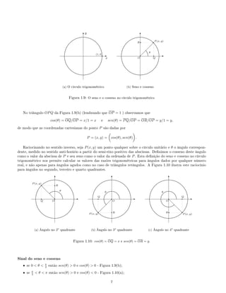 .
.....................
.....................
.....................
.....................
....................
....................
....................
....................
.....................
.........................................................................................................
.....................
.....................
....................
....................
....................
....................
.....................
.....................
.....................
.....................
.....................
.....................
.....................
.....................
....................
....................
....................
....................
.....................
..................... ..................... ..................... ..................... ..................... .....................
.....................
....................
....................
....................
....................
.....................
.....................
.....................
.....................
qE
x
T
y
(1, 0)
(a) O circulo trigonométrico
.
.....................
.....................
.....................
.....................
....................
....................
....................
....................
.....................
.........................................................................................................
.....................
.....................
....................
....................
....................
....................
.....................
.....................
.....................
.....................
.....................
.....................
.....................
.....................
....................
....................
....................
....................
.....................
..................... ..................... ..................... ..................... ..................... .....................
.....................
....................
....................
....................
....................
.....................
.....................
.....................
.....................
.
.............
.............
.............
.............
E
T
 
 
 
 
q
O
qP (x, y)
q
Q
qR
θ
(b) Seno e cosseno
Figura 1.9: O seno e o cosseno no círculo trigonométrico
No triângulo OPQ da Figura 1.9(b) (lembrando que OP = 1 ) observamos que
cos(θ) = OQ/OP = x/1 = x e sen(θ) = PQ/OP = OR/OP = y/1 = y,
de modo que as coordenadas cartesianas do ponto P são dadas por
P = (x, y) = cos(θ), sen(θ) .
Raciocinando no sentido inverso, seja P(x, y) um ponto qualquer sobre o círculo unitário e θ o ângulo correspon-
dente, medido no sentido anti-horário a partir do semi-eixo positivo das abscissas. Denimos o cosseno deste ângulo
como o valor da abscissa de P e seu seno como o valor da ordenada de P. Esta denição do seno e cosseno no círculo
trigonométrico nos permite calcular os valores das razões trigonométricas para ângulos dados por qualquer número
real, e não apenas para ângulos agudos como no caso de triângulos retângulos. A Figura 1.10 ilustra este raciocínio
para ângulos no segundo, terceiro e quarto quadrantes.
.
.....................
.....................
......................
.....................
.....................
....................
....................
.....................
.....................
......................
....................................................................................
......................
.....................
.....................
....................
....................
.....................
.....................
......................
.....................
.....................
.....................
.....................
......................
.....................
.....................
....................
....................
.....................
.....................
......................
..................... ..................... ..................... .....................
......................
.....................
.....................
....................
....................
.....................
.....................
......................
.....................
.....................
.
.............
.............
.............
.............
.............
..............................................................................
.............
E
T
d
d
d
d
q
O
qP (x, y)
q
Q
qR
θ
(a) Ângulo no 2o
quadrante
.
.....................
.....................
......................
.....................
.....................
....................
....................
.....................
.....................
......................
....................................................................................
......................
.....................
.....................
....................
....................
.....................
.....................
......................
.....................
.....................
.....................
.....................
......................
.....................
.....................
....................
....................
.....................
.....................
......................
..................... ..................... ..................... .....................
......................
.....................
.....................
....................
....................
.....................
.....................
......................
.....................
.....................
.
.............
.............
.............
.............
.............
..............................................................................
.............
.............
.............
.............
.............
.............
.............
.............
.............
E
T
 
 
 
 
q
O
q
P (x, y)
qQ
qR
θ
(b) Ângulo no 3o
quadrante
.
.....................
.....................
......................
.....................
.....................
....................
....................
.....................
.....................
......................
....................................................................................
......................
.....................
.....................
....................
....................
.....................
.....................
......................
.....................
.....................
.....................
.....................
......................
.....................
.....................
....................
....................
.....................
.....................
......................
..................... ..................... ..................... .....................
......................
.....................
.....................
....................
....................
.....................
.....................
......................
.....................
.....................
.
.............
.............
.............
.............
.............
..............................................................................
.............
.............
.............
.............
.............
.............
.............
.............
.............
.............
............. ............. ............. ............. ............. .............
.............
E
T
d
d
d
d
q
O
q
P (x, y)
qQ
qR
θ
(c) Ângulo no 4o
quadrante
Figura 1.10: cos(θ) = OQ = x e sen(θ) = OR = y.
Sinal do seno e cosseno
• se 0  θ  π
2 então sen(θ)  0 e cos(θ)  0 - Figura 1.9(b);
• se π
2  θ  π então sen(θ)  0 e cos(θ)  0 - Figura 1.10(a);
7
 