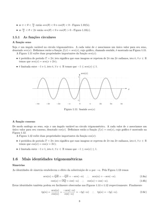 • se π  θ  3π
2 então sen(θ)  0 e cos(θ)  0 - Figura 1.10(b);
• se 3π
2  θ  2π então sen(θ)  0 e cos(θ)  0 - Figura 1.10(c).
1.5.1 As funções circulares
A função seno
Seja x um ângulo variável no círculo trigonométrico. A cada valor de x associamos um único valor para seu seno,
denotado sen(x). Denimos então a função f(x) = sen(x), cujo gráco, chamado senóide, é mostrado na Figura 1.11.
A Figura 1.11 exibe duas propriedades importantes da função sen(x):
• é periódica de período T = 2π; isto signica que suas imagens se repetem de 2π em 2π radianos, isto é, ∀ x ∈ R
temos que sen(x) = sen(x + 2π);
• é limitada entre −1 e 1, isto é, ∀ x ∈ R temos que −1 ≤ sen(x) ≤ 1.
E
T
0 π 2π 3π 4π−π−2π−3π−4π
.
.............................
..........................
......................
...................
................
.............
.......... ......... ....... ......... ..........
.............
................
...................
......................
..........................
.............................
.
.............................
..........................
......................
...................
................
.............
.......... ......... ....... ......... ..........
.............
................
...................
......................
..........................
.............................
.
.............................
..........................
......................
...................
................
.............
.......... ......... ....... ......... ..........
.............
................
...................
......................
..........................
.............................
.
.............................
..........................
......................
...................
................
.............
.......... ......... ....... ......... ..........
.............
................
...................
......................
..........................
.............................
.
.............................
..........................
......................
...................
................
.............
.......... ......... ....... ......... ..........
.............
................
...................
......................
..........................
.............................
.
.............................
..........................
......................
...................
................
.............
.......... ......... ....... ......... ..........
.............
................
...................
......................
..........................
.............................
.
.............................
..........................
......................
...................
................
.............
.......... ......... ....... ......... ..........
.............
................
...................
......................
..........................
.............................
.
.............................
..........................
......................
...................
................
.............
.......... ......... ....... ......... ..........
.............
................
...................
......................
..........................
.............................
x
sen(x)
1
-1
Figura 1.11: Senóide sen(x)
A função cosseno
De modo análogo ao seno, seja x um ângulo variável no círculo trigonométrico. A cada valor de x associamos um
único valor para seu cosseno, denotado cos(x). Denimos então a função f(x) = cos(x), cujo gráco é mostrado na
Figura 1.12.
A Figura 1.12 exibe duas propriedades importantes da função cos(x):
• é periódica de período T = 2π; isto signica que suas imagens se repetem de 2π em 2π radianos, isto é, ∀ x ∈ R
temos que cos(x) = cos(x + 2π);
• é limitada entre −1 e 1, isto é, ∀ x ∈ R temos que −1 ≤ cos(x) ≤ 1.
1.6 Mais identidades trigonométricas
Simetrias
As identidades de simetria estabelecem o efeito da substituição de α por −α. Pela Figura 1.13 temos
sen(α) = QR = − QS = −sen(−α) ∴ sen(α) = −sen(−α). (1.6a)
cos(α) = OQ = cos(−α) ∴ cos(α) = cos(−α). (1.6b)
Estas identidades também podem ser facilmente observadas nas Figuras 1.11 e 1.12 respectivamente. Finalmente
tg(α) =
sen(α)
cos(α)
=
−sen(−α)
cos(−α)
= −tg(−α) ∴ tg(α) = −tg(−α). (1.6c)
8
 