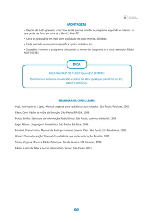 100
Montagem
•	 Depois de tudo gravado, o técnico ainda precisa montar o programa seguindo o roteiro - o
que pode ser feito em casa se o técnico tiver PC.
•	 Salve as gravações em mp3 com qualidade de, pelo menos, 256kbps.
•	 Cada produto numa pasta específica: spots, vinhetas, etc.
•	 Sugestão: Nomeie o programa colocando: o nome do programa e a data, exemplo: Rádio
NOA 020313.
DICA
FAÇA BACKUP DE TUDO! Quando? SEMPRE!
Mantenha o antivírus atualizado e antes de abrir qualquer pendrive no PC,
passe o antivírus.
BIBLIOGRAFIA CONSULTADA
Vigil, José Ignácio  López. Manual urgente para radialistas apaixonados. São Paulo, Paulinas, 2003.
César, Cyro. Rádio: A mídia da Emoção. São Paulo.IBRASA, 1989.
Prado, Emílio. Estrutura da Informação Radiofônica. São Paulo, summus editorial, 1989.
Lage, Nilson. Linguagem Jornalística. São Paulo, Ed.Ática, 1986.
Porchat, Maria Emília. Manual de Radiojornalismo (Jovem  Pan). São Paulo, Ed. Brasiliense, 1986.
Unicef. Chamada à ação: Manual do radialista que cobre educação. Brasília, 1997.
Sônia, Virgínia Moreira. Rádio Palanque. Rio de Janeiro, Mil Palavras, 1998.
Rádio, a arte de falar e ouvir/ Laboratório. Sepac, São Paulo, 2003.
 
