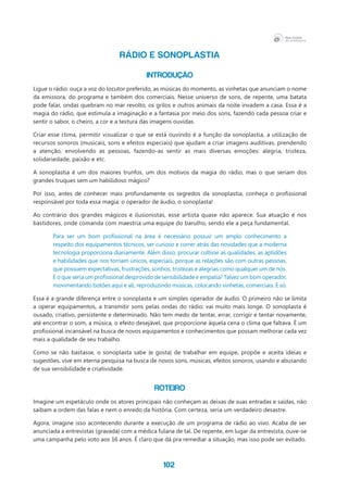 102
RÁDIO E SONOPLASTIA
INTRODUÇÃO
Ligue o rádio: ouça a voz do locutor preferido, as músicas do momento, as vinhetas que anunciam o nome
da emissora, do programa e também dos comerciais. Nesse universo de sons, de repente, uma batata
pode falar, ondas quebram no mar revolto, os grilos e outros animais da noite invadem a casa. Essa é a
magia do rádio, que estimula a imaginação e a fantasia por meio dos sons, fazendo cada pessoa criar e
sentir o sabor, o cheiro, a cor e a textura das imagens ouvidas.
Criar esse clima, permitir visualizar o que se está ouvindo é a função da sonoplastia, a utilização de
recursos sonoros (musicais, sons e efeitos especiais) que ajudam a criar imagens auditivas, prendendo
a atenção, envolvendo as pessoas, fazendo-as sentir as mais diversas emoções: alegria, tristeza,
solidariedade, paixão e etc.
A sonoplastia é um dos maiores trunfos, um dos motivos da magia do rádio, mas o que seriam dos
grandes truques sem um habilidoso mágico?
Por isso, antes de conhecer mais profundamente os segredos da sonoplastia, conheça o profissional
responsável por toda essa magia: o operador de áudio, o sonoplasta!
Ao contrário dos grandes mágicos e ilusionistas, esse artista quase não aparece. Sua atuação é nos
bastidores, onde comanda com maestria uma equipe do barulho, sendo ele a peça fundamental.
Para ser um bom profissional na área é necessário possuir um amplo conhecimento a
respeito dos equipamentos técnicos, ser curioso e correr atrás das novidades que a moderna
tecnologia proporciona diariamente. Além disso, procurar cultivar as qualidades, as aptidões
e habilidades que nos tornam únicos, especiais, porque as relações são com outras pessoas,
que possuem expectativas, frustrações, sonhos, tristezas e alegrias como qualquer um de nós.
E o que seria um profissional desprovido de sensibilidade e empatia? Talvez um bom operador,
movimentando botões aqui e ali, reproduzindo músicas, colocando vinhetas, comerciais. E só.
Essa é a grande diferença entre o sonoplasta e um simples operador de áudio. O primeiro não se limita
a operar equipamentos, a transmitir sons pelas ondas do rádio: vai muito mais longe. O sonoplasta é
ousado, criativo, persistente e determinado. Não tem medo de tentar, errar, corrigir e tentar novamente,
até encontrar o som, a música, o efeito desejável, que proporcione àquela cena o clima que faltava. É um
profissional incansável na busca de novos equipamentos e conhecimentos que possam melhorar cada vez
mais a qualidade de seu trabalho.
Como se não bastasse, o sonoplasta sabe (e gosta) de trabalhar em equipe, propõe e aceita ideias e
sugestões, vive em eterna pesquisa na busca de novos sons, músicas, efeitos sonoros, usando e abusando
de sua sensibilidade e criatividade.
ROTEIRO
Imagine um espetáculo onde os atores principais não conheçam as deixas de suas entradas e saídas, não
saibam a ordem das falas e nem o enredo da história. Com certeza, seria um verdadeiro desastre.
Agora, imagine isso acontecendo durante a execução de um programa de rádio ao vivo. Acaba de ser
anunciada a entrevistas (gravada) com a médica fulana de tal. De repente, em lugar da entrevista, ouve-se
uma campanha pelo voto aos 16 anos. É claro que dá pra remediar a situação, mas isso pode ser evitado.
 