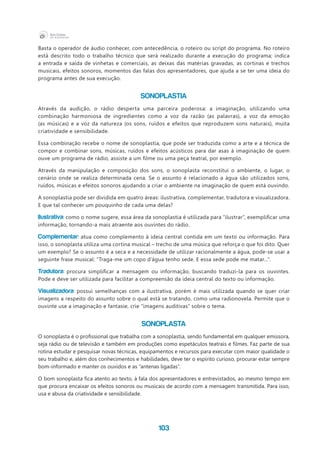 103
Basta o operador de áudio conhecer, com antecedência, o roteiro ou script do programa. No roteiro
está descrito todo o trabalho técnico que será realizado durante a execução do programa; indica
a entrada e saída de vinhetas e comerciais, as deixas das matérias gravadas, as cortinas e trechos
musicais, efeitos sonoros, momentos das falas dos apresentadores, que ajuda a se ter uma ideia do
programa antes de sua execução.
SONOPLASTIA
Através da audição, o rádio desperta uma parceira poderosa: a imaginação, utilizando uma
combinação harmoniosa de ingredientes como a voz da razão (as palavras), a voz da emoção
(as músicas) e a voz da natureza (os sons, ruídos e efeitos que reproduzem sons naturais), muita
criatividade e sensibilidade.
Essa combinação recebe o nome de sonoplastia, que pode ser traduzida como a arte e a técnica de
compor e combinar sons, músicas, ruídos e efeitos acústicos para dar asas à imaginação de quem
ouve um programa de rádio, assiste a um filme ou uma peça teatral, por exemplo.
Através da manipulação e composição dos sons, o sonoplasta reconstitui o ambiente, o lugar, o
cenário onde se realiza determinada cena. Se o assunto é relacionado a água são utilizados sons,
ruídos, músicas e efeitos sonoros ajudando a criar o ambiente na imaginação de quem está ouvindo.
A sonoplastia pode ser dividida em quatro áreas: ilustrativa, complementar, tradutora e visualizadora.
E que tal conhecer um pouquinho de cada uma delas?
Ilustrativa: como o nome sugere, essa área da sonoplastia é utilizada para “ilustrar”, exemplificar uma
informação, tornando-a mais atraente aos ouvintes do rádio.
Complementar: atua como complemento à ideia central contida em um texto ou informação. Para
isso, o sonoplasta utiliza uma cortina musical – trecho de uma música que reforça o que foi dito. Quer
um exemplo? Se o assunto é a seca e a necessidade de utilizar racionalmente a água, pode-se usar a
seguinte frase musical: “Traga-me um copo d’água tenho sede. E essa sede pode me matar...”.
Tradutora: procura simplificar a mensagem ou informação, buscando traduzi-la para os ouvintes.
Pode e deve ser utilizada para facilitar a compreensão da ideia central do texto ou informação.
Visualizadora: possui semelhanças com a ilustrativa, porém é mais utilizada quando se quer criar
imagens a respeito do assunto sobre o qual está se tratando, como uma radionovela. Permite que o
ouvinte use a imaginação e fantasie, crie “imagens auditivas” sobre o tema.
SONOPLASTA
O sonoplasta é o profissional que trabalha com a sonoplastia, sendo fundamental em qualquer emissora,
seja rádio ou de televisão e também em produções como espetáculos teatrais e filmes. Faz parte de sua
rotina estudar e pesquisar novas técnicas, equipamentos e recursos para executar com maior qualidade o
seu trabalho e, além dos conhecimentos e habilidades, deve ter o espírito curioso, procurar estar sempre
bom-informado e manter os ouvidos e as “antenas ligadas”.
O bom sonoplasta fica atento ao texto, à fala dos apresentadores e entrevistados, ao mesmo tempo em
que procura encaixar os efeitos sonoros ou musicais de acordo com a mensagem transmitida. Para isso,
usa e abusa da criatividade e sensibilidade.
 