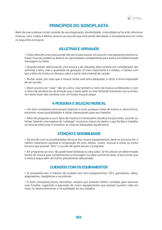 104
PRINCÍPIOS DO SONOPLASTA
Além de usar e abusar a todo instante de sua imaginação, sensibilidade, criatividade na hora de relacionar
músicas, sons, ruídos e efeitos sonoros ao assunto que está sendo abordado, o sonoplasta leva em conta
os seguintes princípios:
As letras e arranjos
•	 Toda a letra de uma música pode não servir para ilustrar um assunto, mas pequenos trechos ou
frases musicais podem (e devem) ser aproveitados isoladamente para ilustra uma determinada
mensagem ou texto.
•	 Quando estiver selecionando uma música a ser utilizada, deve-se levar em consideração não
somente a letra, mas a qualidade da gravação. O mais importante é a nitidez, a clareza com
que a letra da música se destaca sobre a parte instrumental da canção.
•	 Muitas vezes, por mais que a música tenha uma letra adequada, o ritmo a torna impossível
de ser ouvida.
•	 Deve-se procurar “casar” não só a letra, mas também o ritmo da música combinando-o com
o ritmo da narrativa ou da emoção que o texto pede ou está tentando transmitir aos ouvintes.
Um texto triste não combina com um fundo musical alegre.
A pesquisa e seleção musical
•	 Um bom sonoplasta está sempre disposto a ouvir qualquer estilo de música e, dessa forma,
encontrar novas possibilidades e ideias interessantes para seu trabalho.
•	 Além de pesquisar e ouvir tipos de músicas é interessante classificá-las por estilo, assunto ou
temas, fazendo uma espécie de “catálogo” musical ou banco de dados, o que facilita o trabalho
na hora de selecionar e encontrar as músicas adequadas àquele tema.
Atenção e sensibilidade
•	 De acordo com as possibilidades técnicas dos nossos equipamentos, deve-se procurar dar o
melhor tratamento possível à composição de sons, efeitos, ruídos, músicas e evitar os cortes
bruscos que possam “ferir” o ouvido de quem escuta o programa.
•	 Em programas ao vivo, não pode haver bobeiras ou descuidos. Se for utilizar um determinado
trecho de música para complementar a mensagem ou ideia central do texto, é bom evitar que
a música toque além do trecho previamente selecionado.
Cuidados com os equipamentos
•	 O sonoplasta tem o máximo de cuidado com seus equipamentos, CD’s, gravadores, cabos,
adaptadores, headphone e microfones.
•	 O bom sonoplasta busca reivindicar, sempre que possível melhor condição para executar
suas funções, sugerindo a aquisição de novos equipamentos que possam auxiliar, cada vez
mais, no desenvolvimento e na qualidade do seu trabalho.
 