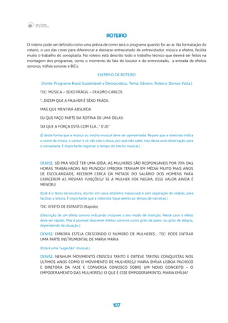 107
ROTEIRO
O roteiro pode ser definido como uma prévia de como será o programa quando for ao ar. Na formatação do
roteiro, o uso das cores para diferenciar e destacar entrevistado de entrevistador, música e efeitos, facilita
muito o trabalho do sonoplasta. No roteiro está descrito todo o trabalho técnico que deverá ser feitos na
montagem dos programas, como o momento da fala do locutor e do entrevistado, a entrada de efeitos
sonoros, trilhas sonoras e BG`s.
EXEMPLO DE ROTEIRO
(Fonte: Programa Brasil Sustentável e Democrático. Tema: Gênero. Roteiro: Denise Viola.)
TEC: MÚSICA – SEXO FRÁGIL – ERASMO CARLOS
“...DIZEM QUE A MULHER É SÉXO FRÁGIL
MAS QUE MENTIRA ABSURDA
EU QUE FAÇO PARTE DA ROTINA DE UMA DELAS
SEI QUE A FORÇA ESTÁ COM ELA...” 0`20``
(É desta forma que a música ou trecho musical deve ser apresentada. Repare que a roteirista indica
o nome da m’sica, o cantor e só não cita o disco, por que não sabe, mas deixa uma observação para
o sonoplasta. É importante registrar o tempo do trecho musical.)
DENISE: SÓ PRA VOCÊ TER UMA IDÉIA, AS MULHERES SÃO RESPONSÁVEIS POR 70% DAS
HORAS TRABALHADAS NO MUNDO// EMBORA TENHAM EM MÉDIA MUITO MAIS ANOS
DE ESCOLARIDADE, RECEBEM CERCA DA METADE DO SALÁRIO DOS HOMENS PARA
EXERCEREM AS MESMAS FUNÇÕES// SE A MULHER FOR NEGRA, ESSE VALOR AINDA É
MENOR//
(Este é o texto da locutora, escrito em caixa alta(letra maiúscula) e sem separação de sílabas, para
facilitar a leitura. É importante que a roteirista fique atenta ao tempo de narrativa.)
TEC: EFEITO DE ESPANTO (Rápido)
(Descrição de um efeito sonoro indicando inclusive o seu modo de inserção. Neste caso o efeito
deve ser rápido. Mas é possível descrever efeitos sonoros como grito de pavor ou grito de alegria,
dependendo da situação.)
DENISE: EMBORA ESTEJA CRESCENDO O NÚMERO DE MULHERES... TEC: PODE ENTRAR
UMA PARTE INSTRUMENTAL DE MARIA MARIA
(Esta é uma “sugestão” musical.)
DENISE: NENHUM MOVIMENTO CRESCEU TANTO E OBTEVE TANTAS CONQUISTAS NOS
ÚLTIMOS ANOS COMO O MOVIMENTO DE MULHERES// MARIA EMÍLIA LISBOA PACHECO
É DIRETORA DA FASE E CONVERSA CONOSCO SOBRE UM NOVO CONCEITO – O
EMPODERAMENTO DAS MULHERES// O QUE É ESSE EMPODERAMENTO, MARIA EMÍLIA?
 