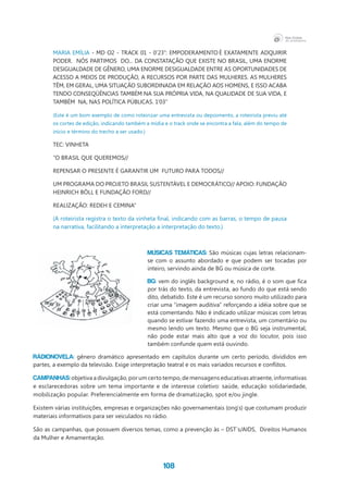 108
MARIA  EMÍLIA  -  MD  O2  -  TRACK  01  -  0’23”:  EMPODERAMENTO É  EXATAMENTE  ADQUIRIR  
PODER.  NÓS PARTIMOS  DO... DA CONSTATAÇÃO QUE EXISTE NO BRASIL, UMA ENORME
DESIGUALDADE DE GÊNERO, UMA ENORME DESIGUALDADE ENTRE AS OPORTUNIDADES DE
ACESSO A MEIOS DE PRODUÇÃO, A RECURSOS POR PARTE DAS MULHERES. AS MULHERES
TÊM, EM GERAL, UMA SITUAÇÃO SUBORDINADA EM RELAÇÃO AOS HOMENS, E ISSO ACABA
TENDO CONSEQÜÊNCIAS TAMBÉM NA SUA PRÓPRIA VIDA, NA QUALIDADE DE SUA VIDA, E
TAMBÉM  NA, NAS POLÍTICA PÚBLICAS. 1’03”
(Este é um bom exemplo de como roteirizar uma entrevista ou depoimento, a roteirista previu até
os cortes de edição, indicando também a mídia e o track onde se encontra a fala, além do tempo de
início e término do trecho a ser usado.)
TEC: VINHETA
“O BRASIL QUE QUEREMOS//
REPENSAR O PRESENTE É GARANTIR UM  FUTURO PARA TODOS//
UM PROGRAMA DO PROJETO BRASIL SUSTENTÁVEL E DEMOCRÁTICO// APOIO: FUNDAÇÃO
HEINRICH BÖLL E FUNDAÇÃO FORD//
REALIZAÇÃO: REDEH E CEMINA”
(A roteirista registra o texto da vinheta final, indicando com as barras, o tempo de pausa
na narrativa, facilitando a interpretação a interpretação do texto.)
MÚSICAS TEMÁTICAS: São músicas cujas letras relacionam-
se com o assunto abordado e que podem ser tocadas por
inteiro, servindo ainda de BG ou música de corte.
BG: vem do inglês background e, no rádio, é o som que fica
por trás do texto, da entrevista, ao fundo do que está sendo
dito, debatido. Este é um recurso sonoro muito utilizado para
criar uma “imagem auditiva” reforçando a idéia sobre que se
está comentando. Não é indicado utilizar músicas com letras
quando se estivar fazendo uma entrevista, um comentário ou
mesmo lendo um texto. Mesmo que o BG seja instrumental,
não pode estar mais alto que a voz do locutor, pois isso
também confunde quem está ouvindo.
RÁDIONOVELA: gênero dramático apresentado em capítulos durante um certo período, divididos em
partes, a exemplo da televisão. Exige interpretação teatral e os mais variados recursos e conflitos.
CAMPANHAS: objetiva a divulgação, por um certo tempo, de mensagens educativas atraente, informativas
e esclarecedoras sobre um tema importante e de interesse coletivo: saúde, educação solidariedade,
mobilização popular. Preferencialmente em forma de dramatização, spot e/ou jingle.
Existem várias instituições, empresas e organizações não governamentais (ong`s) que costumam produzir
materiais informativos para ser veiculados no rádio.
São as campanhas, que possuem diversos temas, como a prevenção às – DST`s/AIDS,  Direitos Humanos  
da Mulher e Amamentação.
 
