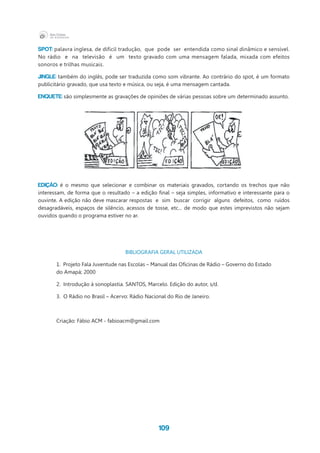 109
SPOT: palavra inglesa, de difícil tradução,  que  pode  ser  entendida como sinal dinâmico e sensível.
No rádio e na televisão é um texto gravado com uma mensagem falada, mixada com efeitos
sonoros e trilhas musicais.
JINGLE: também do inglês, pode ser traduzida como som vibrante. Ao contrário do spot, é um formato
publicitário gravado, que usa texto e música, ou seja, é uma mensagem cantada.
ENQUETE: são simplesmente as gravações de opiniões de várias pessoas sobre um determinado assunto.
EDIÇÃO: é o mesmo que selecionar e combinar os materiais gravados, cortando os trechos que não
interessam, de forma que o resultado – a edição final – seja simples, informativo e interessante para o
ouvinte. A edição não deve mascarar respostas e sim buscar corrigir alguns defeitos, como ruídos
desagradáveis, espaços de silêncio, acessos de tosse, etc... de modo que estes imprevistos não sejam
ouvidos quando o programa estiver no ar.
BIBLIOGRAFIA GERAL UTILIZADA
1.  Projeto Fala Juventude nas Escolas – Manual das Oficinas de Rádio – Governo do Estado
do Amapá; 2000
2.  Introdução à sonoplastia. SANTOS, Marcelo. Edição do autor, s/d.
3.  O Rádio no Brasil – Acervo: Rádio Nacional do Rio de Janeiro.
Criação: Fábio ACM - fabioacm@gmail.com
 