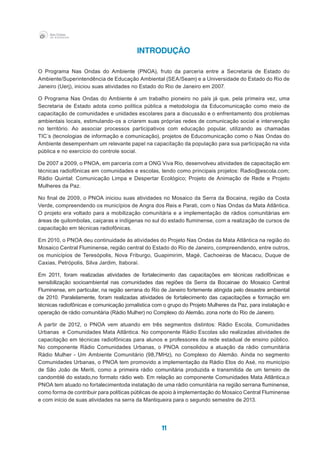 11
Introdução
O Programa Nas Ondas do Ambiente (PNOA), fruto da parceria entre a Secretaria de Estado do
Ambiente/Superintendência de Educação Ambiental (SEA/Seam) e a Universidade do Estado do Rio de
Janeiro (Uerj), iniciou suas atividades no Estado do Rio de Janeiro em 2007.
O Programa Nas Ondas do Ambiente é um trabalho pioneiro no país já que, pela primeira vez, uma
Secretaria de Estado adota como política pública a metodologia da Educomunicação como meio de
capacitação de comunidades e unidades escolares para a discussão e o enfrentamento dos problemas
ambientais locais, estimulando-os a criarem suas próprias redes de comunicação social e intervenção
no território. Ao associar processos participativos com educação popular, utilizando as chamadas
TIC´s (tecnologias de informação e comunicação), projetos de Educomunicação como o Nas Ondas do
Ambiente desempenham um relevante papel na capacitação da população para sua participação na vida
pública e no exercício do controle social.
De 2007 a 2009, o PNOA, em parceria com a ONG Viva Rio, desenvolveu atividades de capacitação em
técnicas radiofônicas em comunidades e escolas, tendo como principais projetos: Radio@escola.com;
Rádio Quintal: Comunicação Limpa e Despertar Ecológico; Projeto de Animação de Rede e Projeto
Mulheres da Paz.
No final de 2009, o PNOA iniciou suas atividades no Mosaico da Serra da Bocaina, região da Costa
Verde, compreendendo os municípios de Angra dos Reis e Parati, com o Nas Ondas da Mata Atlântica.
O projeto era voltado para a mobilização comunitária e a implementação de rádios comunitárias em
áreas de quilombolas, caiçaras e indígenas no sul do estado fluminense, com a realização de cursos de
capacitação em técnicas radiofônicas.
Em 2010, o PNOA deu continuidade às atividades do Projeto Nas Ondas da Mata Atlântica na região do
Mosaico Central Fluminense, região central do Estado do Rio de Janeiro, compreendendo, entre outros,
os municípios de Teresópolis, Nova Friburgo, Guapimirim, Magé, Cachoeiras de Macacu, Duque de
Caxias, Petrópolis, Silva Jardim, Itaboraí.
Em 2011, foram realizadas atividades de fortalecimento das capacitações em técnicas radiofônicas e
sensibilização socioambiental nas comunidades das regiões da Serra da Bocainae do Mosaico Central
Fluminense, em particular, na região serrana do Rio de Janeiro fortemente atingida pelo desastre ambiental
de 2010. Paralelamente, foram realizadas atividades de fortalecimento das capacitações e formação em
técnicas radiofônicas e comunicação jornalística com o grupo do Projeto Mulheres da Paz, para instalação e
operação de rádio comunitária (Rádio Mulher) no Complexo do Alemão, zona norte do Rio de Janeiro. 	
A partir de 2012, o PNOA vem atuando em três segmentos distintos: Rádio Escola, Comunidades
Urbanas e Comunidades Mata Atlântica. No componente Rádio Escolas são realizadas atividades de
capacitação em técnicas radiofônicas para alunos e professores da rede estadual de ensino público.
No componente Rádio Comunidades Urbanas, o PNOA consolidou a atuação da rádio comunitária
Rádio Mulher - Um Ambiente Comunitário (98,7MHz), no Complexo do Alemão. Ainda no segmento
Comunidades Urbanas, o PNOA tem promovido a implementação da Rádio Elos do Asé, no município
de São João de Meriti, como a primeira rádio comunitária produzida e transmitida de um terreiro de
candomblé do estado,no formato rádio web. Em relação ao componente Comunidades Mata Atlântica,o
PNOA tem atuado no fortalecimentoda instalação de uma rádio comunitária na região serrana fluminense,
como forma de contribuir para políticas públicas de apoio à implementação do Mosaico Central Fluminense
e com início de suas atividades na serra da Mantiqueira para o segundo semestre de 2013.
 