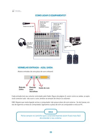 111
Como ligar o equipamento?
	 Vermelho entrada - Azul Saída
	 Abaixo entradas de uma placa de som onboard:
Cada entrada terá seu volume controlado pelo Fader (figura da página 2), assim como as saídas, se após
você conectar tudo  não ouvir o som, lembre-se sempre de checar os volumes!
OBS: Repare que nesta ligação acima o computador não possui placa de som externa . Se ele tivesse, em
vez de ligarmos a mesa ao computador, ligaríamos a placa de som ao computador e esta ao PC.
DICA
Pense sempre no caminho que o sinal está fazendo assim ficará mais fácil
de entender o seu sistema.
 