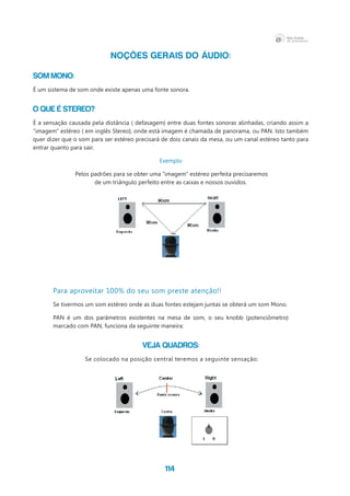 114
NOÇÕES GERAIS DO ÁUDIO:
Som Mono:
É um sistema de som onde existe apenas uma fonte sonora.
O que é Stereo?
É a sensação causada pela distância ( defasagem) entre duas fontes sonoras alinhadas, criando assim a
“imagem” estéreo ( em inglês Stereo), onde está imagem é chamada de panorama, ou PAN. Isto também
quer dizer que o som para ser estéreo precisará de dois canais da mesa, ou um canal estéreo tanto para
entrar quanto para sair.
Exemplo
Pelos padrões para se obter uma “imagem” estéreo perfeita precisaremos
de um triângulo perfeito entre as caixas e nossos ouvidos.
Para aproveitar 100% do seu som preste atenção!!
Se tivermos um som estéreo onde as duas fontes estejam juntas se obterá um som Mono.
PAN é um dos parâmetros existentes na mesa de som, o seu knobb (potenciômetro)
marcado com PAN, funciona da seguinte maneira:
Veja Quadros:
Se colocado na posição central teremos a seguinte sensação:
 