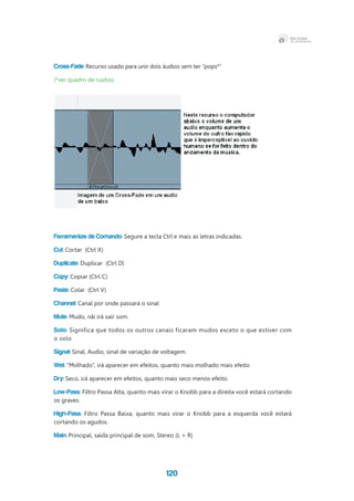 120
Cross-Fade: Recurso usado para unir dois áudios sem ter “pops*”
(*ver quadro de ruídos)
Ferramentas de Comando: Segure a tecla Ctrl e mais as letras indicadas.
Cut: Cortar  (Ctrl X)
Duplicate: Duplicar  (Ctrl D)
Copy: Copiar (Ctrl C)
Paste: Colar  (Ctrl V)
Channel: Canal por onde passará o sinal
Mute: Mudo, nãi irá sair som.
Solo: Significa que todos os outros canais ficaram mudos exceto o que estiver com
o solo
Signal: Sinal, Audio, sinal de variação de voltagem.
Wet: “Molhado”, irá aparecer em efeitos, quanto mais molhado mais efeito
Dry: Seco, irá aparecer em efeitos, quanto mais seco menos efeito.
Low-Pass: Filtro Passa Alta, quanto mais virar o Knobb para a direita você estará cortando
os graves.
High-Pass: Filtro Passa Baixa, quanto mais virar o Knobb para a esquerda você estará
cortando os agudos.
Main: Principal, saída principal de som, Stereo (L + R)
 