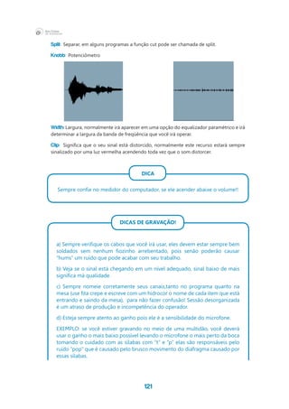 121
Split: Separar, em alguns programas a função cut pode ser chamada de split.
Knobb: Potenciômetro
Width: Largura, normalmente irá aparecer em uma opção do equalizador paramétrico e irá
determinar a largura da banda de freqüência que você irá operar.
Clip: Significa que o seu sinal está distorcido, normalmente este recurso estará sempre
sinalizado por uma luz vermelha acendendo toda vez que o som distorcer.
DICA
Sempre confie no medidor do computador, se ele acender abaixe o volume!!
DICAS DE GRAVAÇÃO!
a) Sempre verifique os cabos que você irá usar, eles devem estar sempre bem
soldados sem nenhum fiozinho arrebentado, pois senão poderão causar
“hums” um ruído que pode acabar com seu trabalho.
b) Veja se o sinal está chegando em um nível adequado, sinal baixo de mais
significa má qualidade.
c) Sempre nomeie corretamente seus canais,tanto no programa quanto na
mesa (use fita crepe e escreve com um hidrocor o nome de cada item que está
entrando e saindo da mesa),  para não fazer confusão! Sessão desorganizada
é um atraso de produção e incompetência do operador.
d) Esteja sempre atento ao ganho pois ele é a sensibilidade do microfone.
EXEMPLO: se você estiver gravando no meio de uma multidão, você deverá
usar o ganho o mais baixo possível levando o microfone o mais perto da boca
tomando o cuidado com as sílabas com “t” e “p” elas são responsáveis pelo
ruído “pop” que é causado pelo brusco movimento do diafragma causado por
essas sílabas.
 