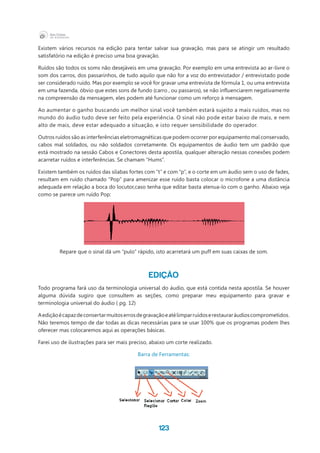 123
Existem vários recursos na edição para tentar salvar sua gravação, mas para se atingir um resultado
satisfatório na edição é preciso uma boa gravação.
Ruídos são todos os soms não desejáveis em uma gravação. Por exemplo em uma entrevista ao ar-livre o
som dos carros, dos passarinhos, de tudo aquilo que não for a voz do entrevistador / entrevistado pode
ser considerado ruído. Mas por exemplo se você for gravar uma entrevista de fórmula 1, ou uma entrevista
em uma fazenda, óbvio que estes sons de fundo (carro , ou passaros), se não influenciarem negativamente  
na compreensão da mensagem, eles podem até funcionar como um reforço à mensagem.
Ao aumentar o ganho buscando um melhor sinal você também estará sujeito a mais ruídos, mas no
mundo do áudio tudo deve ser feito pela experiência. O sinal não pode estar baixo de mais, e nem
alto de mais, deve estar adequado a situação, e isto requer sensibilidade do operador.
Outros ruídos são as interferências eletromagnéticas que podem ocorrer por equipamento mal conservado,
cabos mal soldados, ou não soldados corretamente. Os equipamentos de áudio tem um padrão que
está mostrado na sessão Cabos e Conectores desta apostila, qualquer alteração nessas conexões podem
acarretar ruídos e interferências. Se chamam “Hums”.
Existem também os ruídos das sílabas fortes com “t” e com “p”, e o corte em um áudio sem o uso de fades,
resultam em ruído chamado “Pop” para amenizar esse ruído basta colocar o microfone a uma distância
adequada em relação a boca do locutor,caso tenha que editar basta atenua-lo com o ganho. Abaixo veja
como se parece um ruído Pop:
Repare que o sinal dá um “pulo” rápido, isto acarretará um puff em suas caixas de som.
EDIÇÃO
Todo programa fará uso da terminologia universal do áudio, que está contida nesta apostila. Se houver
alguma dúvida sugiro que consultem as seções, como preparar meu equipamento para gravar e
terminologia universal do áudio ( pg. 12)
Aediçãoécapazdeconsertarmuitoserrosdegravaçãoeatélimparruídoserestauraráudioscomprometidos.
Não teremos tempo de dar todas as dicas necessárias para se usar 100% que os programas podem lhes
oferecer mas colocaremos aqui as operações básicas.
Farei uso de ilustrações para ser mais preciso, abaixo um corte realizado.
Barra de Ferramentas:
 