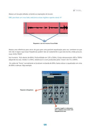 126
Abaixo um locução editada, cortando as respirações do locutor.
OBS: para fazer um cross-fade, selecione as duas regiões e aperte a tecla “X”
Abaixo uma referência para servir de guia para uma possível equalização para voz. Lembrem-se que
isto não é regra e que essas freqüências podem não ser exatamente o que está escrito, então procure,
ouça, tente, FAÇA!!
Voz humana:  Pufs abaixo de 80Hz, Profundidade em 120 a 250Hz, Corpo desnecessário 400 a 700Hz
(depende da voz), nitidez 3 a 5KHz, sibilância( é o som produzido pelos “esses”) de 7,5 a 10KHz.
Os ruídos de “Hums” normalmente se localizam na banda de 60Hz, basta colocar o equalizador em cima
de 60Hz e atenuar. Veja exemplo:
 