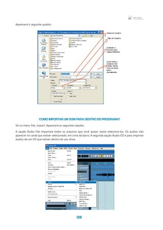128
Aparecerá o seguinte quadro:
Como importar um som para dentro do programa?
Vá no menu File, import. Aparecerá as seguintes opções:
A opção Áudio File importará todos os arquivos que você quiser, basta seleciona-los. Os áudios irão
aparecer no canal que estiver selecionado, em cima da barra. A segunda opção Áudio CD é para importar
áudios de um CD que estiver dentro do seu drive.
 