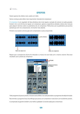 129
EFEITOS
Falarei apenas dos efeitos mais usados em rádio.
Vamos começar pelo efeito mais importante chamado de compressor:
O compressor é um regulador de faixa dinâmica isto é ele regula a variação de volume no áudio gravado.
Existem mil e uma formas de regular um compressor, apenas a experiência atrelada a leitura dos manuais
para adquirir domínio sobre os parâmetros de um compressor. Minha dica use os parâmetros pré prontos
(preset) que vem nos compressores. Irei ilustrar mais adiante.
Primeiro vou ilustrar uma locução sem compressão e outra comprimida:
Repare que a variação de volume foi reduzida e a música irá soar toda com o mesmo volume. Para esse
resultado usei o preset do compressor.
Todo programa irá possuir presets, inclusive outros efeitos. Isso vale para todos os programas de edição de áudio.
Recomendo o programa Sony Soundforge que possui um compressor muito bom com excelentes presets.
A compressão irá garantir também uma melhor qualidade no sinal de saída para o transmissor.
 