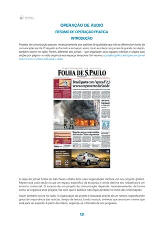 131
OPERAÇÃO DE ÁUDIO
RESUMO DE OPERAÇÃO PRÁTICA
INTRODUÇÃO
Projetos de comunicação passam, necessariamente, por padrões de qualidade que não se diferenciam tanto da
comunicação escrita. O respeito ao formato e ao layout, assim como acontece nos jornais de grande circulação,
também ocorre no radio. Porém, diferente dos jornais – que organizam seus espaços métricos e separa suas
seções por página – o radio organiza seus espaços temporais. Em resumo, o projeto gráfico está para um jornal
assim como o roteiro está para o radio.
A capa do jornal Folha de São Paulo retrata bem essa organização métrica em seu projeto gráfico.
Repare que cada seção ocupa um espaço específico da escalada, e ainda destina seu rodapé para um
anúncio comercial. O sucesso de um projeto de comunicação depende, necessariamente, da forma
como se organiza esse projeto; faz com que o público não fique perdido no meio das informações.
Assim também ocorre no radio. A organização do projeto é realizada através de um roteiro, especificando
graus de importância das notícias, tempo de leitura, fundo musical, vinhetas que anunciam o tema que
está para ser exposto. A partir do roteiro, organiza-se o formato de um programa.
 